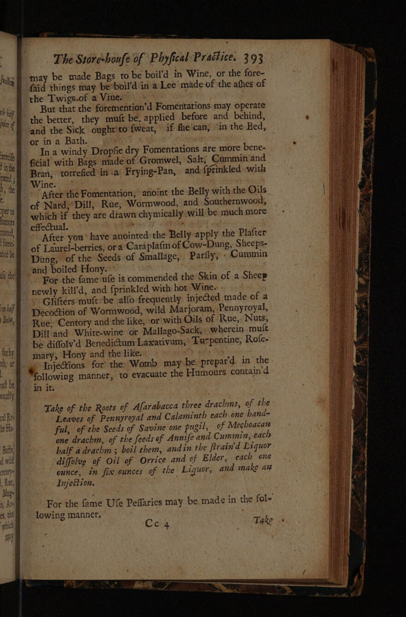 a aa —_ , The Store-boufe of Phyfical Practice. 293 frag Be Ay be made Bags to be boil’d in Wine, or the fore- ') Gaid things may bevboil'd in aLee made of the afhes of the Twigs.of a Vine.” an But that the foremention’d Fomentations may operate tie the better, they mmuft be. applied before and behind, Eland the Sick ought’to {weat, if fhecan) “in the Bed, or in a Bath. In a windy Dropfie dry Fomentations are more bene- ‘inte ficial with Bags made of Gromwel, Salt, Cummin and. ted pa torrefied inva’ Frying-Pan,- and-{prinkled- with h nes aes ‘4 i “After the Fomentation, anoint the Belly with the Oils pet of Nard, * Dill, Rue, Wormwood, and Southernwood, humors WL which if they are dtawn chymically will be much more. sited A effectual. i | ) Hone After you” have anointed’ the Belly apply the Plafter ick of Laurel-berries, ora Caraplafmof Cow-Dung, Sheeps- “i Ding, of the Seeds of Smallage, Parfly, » Cummin if te and boiled Hony. | For the fame ufe is commended the Skin of a Sheep newly kill'd, and fprinkled with hot Wine. Glifters rauftbe allo frequently injected made of a Décoction of Wormwood, ‘wild Marjoram, Pennyroyal, Rue, Centory and the like, ‘or with Oils of -Rue,. Nuts, Dill and White-wine or Mallago-Sack, wherein muft be diffolvd Benedictum Laxativum, Turpentine, Rofe- mary, Hony and the like. : | InjeCtions for’ the: Womb may be prepar'd. in the. - “following manner, to evacuate the Humours containd xetcife Take of the Roots of Afarabacca three drachms, of the Leaves of Pennyroyal and Calaminth each one hand- ful, of the Seeds of Savine one pugil, of Mechoacan one drachm, of the feeds of Annife and.Cummin, each half adrachm ; boil them, andin the firain'd Liquor ‘diffolug of Oil of Orrice and of Elder, each one ounce, in fix ounces of the Liguor, and make ar Injettion.