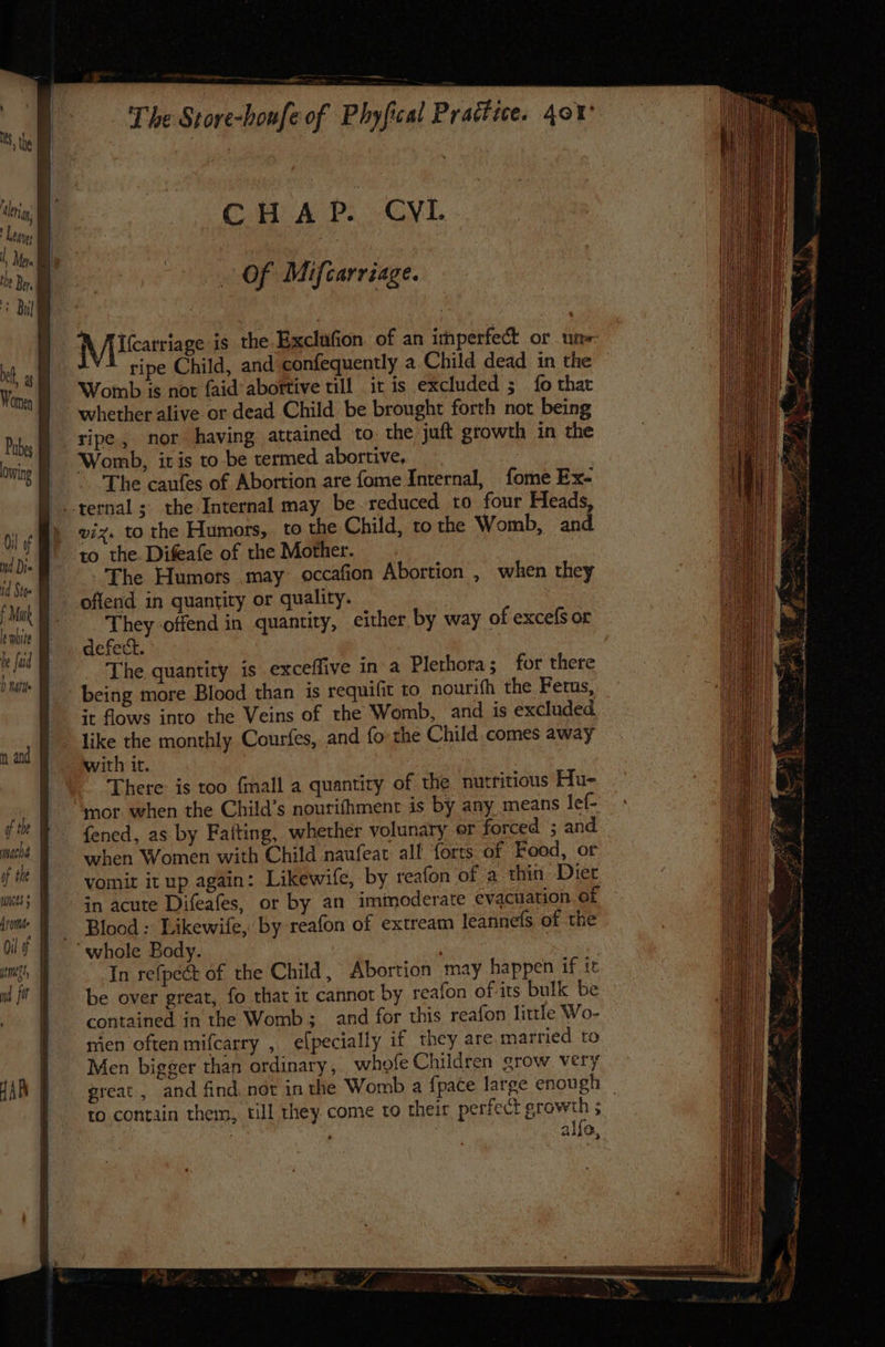eng: j ihe Ber. Women lowing Oi] of nd Die 1d Sto= le white he fad b nate nt and macha of tht Aronthe CHAP. CVL Of Mifcarriage. {VU teatriage is the Exclufion of an itnperfect or un- ripe Child, and confequently a Child dead in the Womb is not faid’ abortive till it is excluded ; fo thar whether alive or dead Child be brought forth not being ripe, nor having attained to. the juft growth in the Womb, iris to be termed abortive, The caufes of Abortion are fome Internal, fome Ex- giz. to the Humors, to the Child, to the Womb, and to the. Difeafe of the Mother. The Humors .may occafion Abortion , when they offend in quantity or quality. They offend in quantity, either by way of excefs or defect. The quantity is exceffive in a Plethora; for there being more Blood than is requilit to nourifh the Fetus, it flows into the Veins of the Womb, and is excluded. like the monthly Courfes, and {fo the Child comes away with it. There is too fmall a quantiry of the nutritious Hu- mor when the Child’s nourifhment is by any. means lef- fened, as by Faiting, whether volunary er forced ; and _ when Women with Child naufeat all forts of Food, or vomit it up again: Likewife, by reafon of a thin Diet in acute Difeafes, or by an iminoderate evacuation af Blood : Likewife, by reafon of extream leannefs of the In refpect of the Child, Abortion may happen if it be over great, fo that it cannot by reafon of-its bulk be contained in the Womb; and for this reafon little Wo- mien often mifcarry , elpecially if they are married to Men bigger than ordinary, whofe Children grow. very great, and find. not in the Womb a fpace large enough _ to contain them, till they. come to their perfect growth ; 7 ; : alfa,