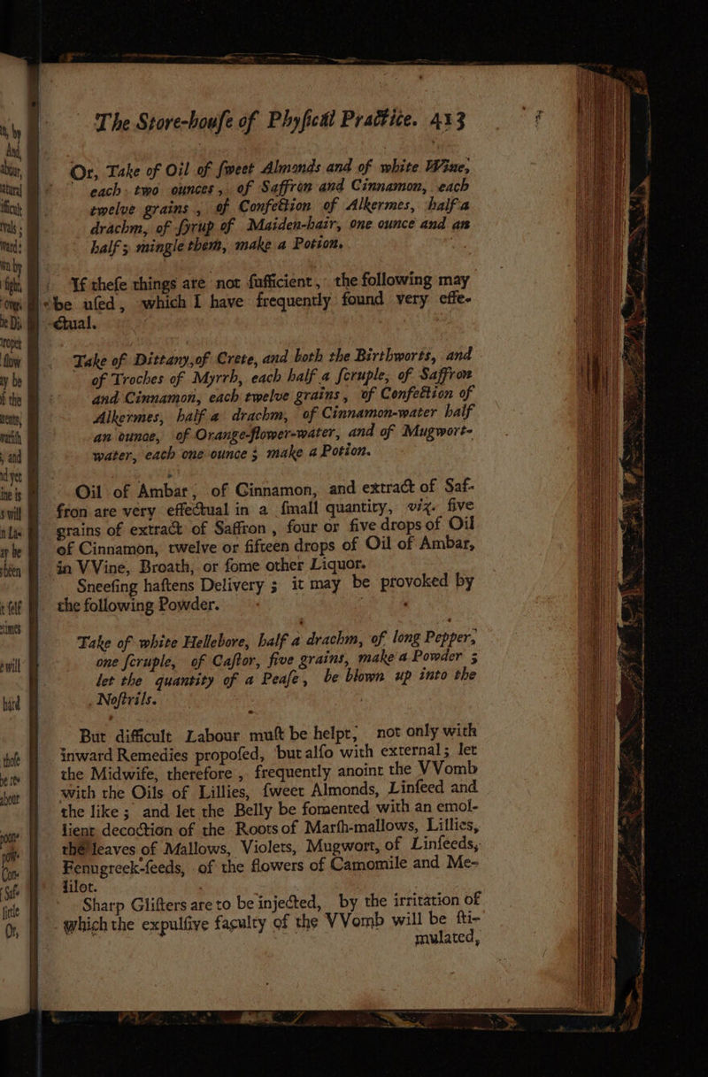 Or, Take of Oil of {weet Almonds and of white Wine, each> two ounces, of Saffron and Cinnamon, each twelve grains ., of Confettion of Alkermes, halfia drachm, of fyrup of Maiden-hair, one ounce and an half ; mingle them, make a Potion, . |, Tfhefe things are not fufficient, the following may ‘be uled, which I have frequently found very cffe- cial. | Sra Take of Dittany,of Crete, and both the Birthworts, and of Troches of Myrrh, each half a feruple, of Saffron and Cinnamon, each twelve grains, of Confettion of Alkermes, half a drachm, of Cinnamon-water half an ounce, of Orange-flower-water, and of Mugwort- water, each one ounce 3 make a Potion. Oil of Ambar; of Cinnamon, and extract of Saf- fron are very effectual in a fmall quantiry, 7%. five  grains of extract of Saffron , four or five drops of Oil of Cinnamon, twelve or fifteen drops of Oil of Ambar, ia VVine, Broath, or fome other Liquor. Sneefing haftens Delivery it may be provoked by the following Powder. sige Take of white Hellebore, half a drachm, of long Pepper, one feruple, of Caftor, five grains, make a Powder 5 let the quantity of a Peafe, be blown up into the Noftrils. — Bur difficult Labour muft be helpt, not only with inward Remedies propofed, ‘butalfo with external; let the Midwife, therefore, frequently anoint the VVomb with the Oils of Lillies, fweer Almonds, Linfeed and the like ; and let the Belly be fomented with an emol- lient decoction of the Rootsof Marth-mallows, Lillies, thé leaves of Mallows, Violets, Mugwort, of Linfeeds,. Fenugreek-feeds, of the flowers of Camomile and Me- jilot. Sharp Glifters are to be injected, by the irritation o£ which the expulfive fagulty of the VVomb will be fti- ON mulated,