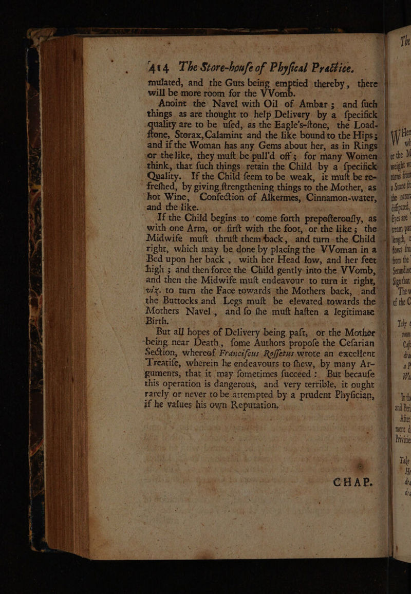 mulated, and the Guts being ie Gat thereby, there | Q will be more room for the VVom Anoint the Navel with Oil of Ambar; and fuch things as are thought to help Delivery by a fpecifick | uality are to be ufed, as the Eagle’s-ftone, the Load- | _ftone, Storax,Calamint and the like bound to the Hips; | and if the Woman has any Gems about her, as in Rings |) or thelike, they muft be pull’d off; for many Women |» think, that fuch things: retain the Child by a {pecifick: | wi Qualitry.. If the Child feem to be weak, it mutt be re=- | frefhed, by giving ftrengthening things to the Mother, as | |) Sit i kot Wine, Confection of Alkermes, Cinnamon-water, tte and the like. ! A ipa, If the Child begins to ‘come forth prepofteroufly, as} fysat with one Arm, or. firft with the foot, or the like; the }) tem pa Midwife muft. thrift them ‘back, and turn-the Child.) ‘engi, | right, which may be done by placing the VVoman in a §) fows t Bed upon her back ,.. with her Head Jow, and her feee } fon the high ; and then force the Child gently-into the VVomb, ~ |) Seantin and then the Midwife muft endeavour to turn ic right, |) Signtm vzz. to turn the Face rowards the Mothers back, .and §) The the Buttocks and Legs muft be elevated towards the © ifthe C Mothers Navel., and fo fhe muft haften a legitimate 9 Birth.’ pa Bik | Bur all hopes of Delivery being paft, or the Mothér ‘being near Death, fome Authors propofe the Cefarian Section, whereof Francsfcus Roffetus wrote an excelfent Treatife, wherein he endeavours to fhew, by many At-_ guments, that it may fometimes fucceed: But becaufe this operation is dangerous, and very terrible, it ought rarely or never to be attempted by a prudent Phyfician, if he values his own Reputation,
