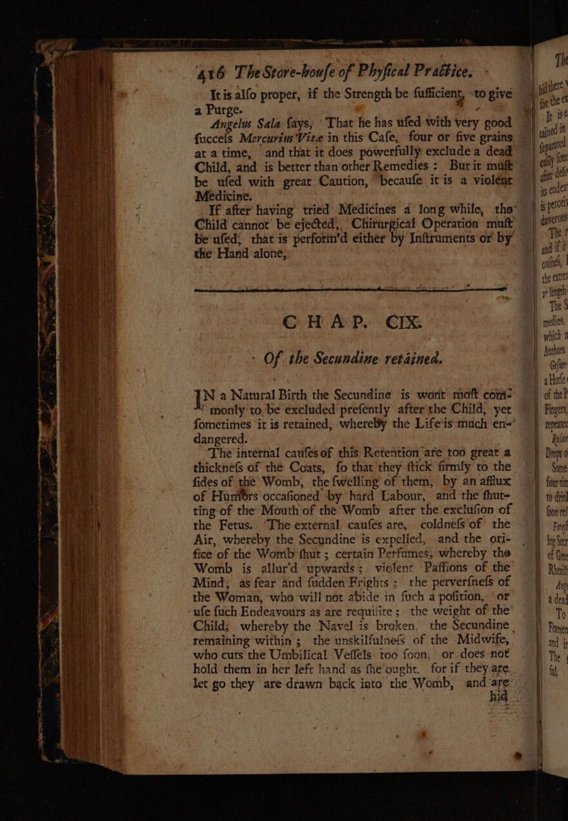 --_  > 416 The Store-boufe of Phyfical Pr aétice. Th he Hh yetvhere ' Icis alfo proper, if the Strength be fufficient, tO give — ee a Purge. eae Angelus Sala {ays, ‘That he has ufed with very good —) I i. fuccels Mercurius Vite in this Cafe, four or five grains — ane - at atime, and that ir does powerfully excludea dead | fepat Child, and is berter than other Remedies : Butit malt | - be ufed with great Caution, becaufe itis a violent a : Medicine. se ae ) fis coe If after having tried Medicines 4 long while, the’ |» perce Child cannot’ be ejected’. Chirurgical Operation muft | ae be ufed; that is perfori’d either by Inftruments or by | | The the Hand alone, | VEE it | OH ones | | the exttes RN length , | | Dy) Thess Cc H A P. CIX | mecies: | O} which 1 | fythars, > Of the Secundine retained. | re oa . | aHorle IN a Natural Birth the Secundine is wont moft com= — ) of te) ‘ monly tobe excluded prefently after the Child, yer ~ |) Finges, fometimes ‘it is retained, whereby the Life'is much en=’ — } repeat dangered. Ral The internal caufesof this Retention are too great a Dino thicknéfs of the Coats, fo that they ftick firmly to the ~)) Sone fides of thé’ Womb, the fwelling of them, by anafflux | |) fit of Huniors occafioned by hard Labour, and the fhut- dit ting of the Mouth of the Womb after the exclufion of ||) fiopre the Fetus.. ‘The external caufes are, coldnefsof the 9 fy Air, whereby the Secundine’ is expelled, and the ori- _ {tp fice of the Womb fhut ; certain Perfumes, whereby the I af Cre Womb is allur'd upwards; violent Paffions of the — | Rhuit Mind, as fear and fudden Frights: rhe perverfnefs of | jj dig the Woman, who will not abide in fuch a pofition, or a dey ufe fuch Endeavours as are requifire ;. the weight of the ie Child; whereby the Navel is broken, the Secundine |) Pon, remaining within ; the unskilfulnefS of the Midwife, =) aj ; who cuts the Umbilical Veflels. too foon, or does not The hold. them in her left hand as fhe ought. for if theyare.. . let go they are drawn back into the Womb, and at is