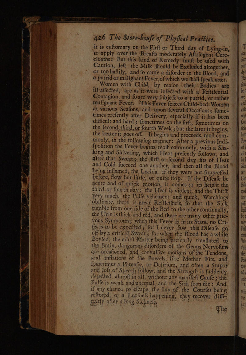 Sp I Ea le rs ‘ fi to apply over the ‘Breafts moderately Aftriagent Ceére- cloaths :* But this-kind of Remedy* inuft be ‘ufed with Caution, left the Milk fhould be Exeluded altogether, or too haftily, and {fo caufe a diforder in ‘the Blood, and @ putrid or malignant Fever,of which we thall {peak next. Women with Child, by reafon-theirs Bédies’ are l-affected, aré as \it*were.infeQed with a’ Peftilential Contagion, and foare' very fubject to a putrid, orrarher malignant Fever. ‘This Fever feizes\Child-bed Women at-various Seafons, and upon: feveral:Occafions;. fome= times prefently after Delivery, efpecially if it has been difficult and hard ; fometimes on the firft, fometimes on the fecond, third, or fourth Week ; but the later it begins, the better it goes off. Itbegins and proceeds, mott com- monly, in the following manner: After a previous Indi- _ {pofition the Fever-begins, moft commonly, with a Sha- king and Shivering, which Heat prefently follows, and after that Sweats. thé firft or-fecond’ day fits of Heat and Cold fucceed one another, and ‘then all the Blood “ Leing inflamed, the Lochia, if they were not fuppreffed before, flow bur little, or quite top. If the Difeafe be acute and of quick morion, is comes to its height the third.or fourth day; the Heat is violent, and the Thirlt yery much, the Pulle vehement and quick, Watchings tumble from one fide of the Bed to the other continually, the Urin is thick-and red, and there. are many other grie= yous Symptoms; when this Fever is in its State, no Cri- fis, is-to be expected ; for I never faw this Difeafe ga off bya critical Sweat; for whem the Blood has a while Boyled, the adutt ‘Maiter being prefently tranflated to the Brain, dangerous diforders of the Genns Nervofun are-occafioned, and ‘convulive motions of the Tendons, and” inflations of the Bowels, like Mother Fits, and {fometimes a. Phrenfie, or Delirium, and often a Stupor and lofs of Speech follow, and the Strength is fuddenly. ejected, almoft in all, without any manifelt Caufe ; the Pulfe is weak and unequal, and the Sick foon die: And ij any chance fo efcape, the flux af the Courfes being reftored, or a Lootnels happening, they recover diffi- gultly afcer a long Sicknels, ig Tan Ne ei Sh Dis