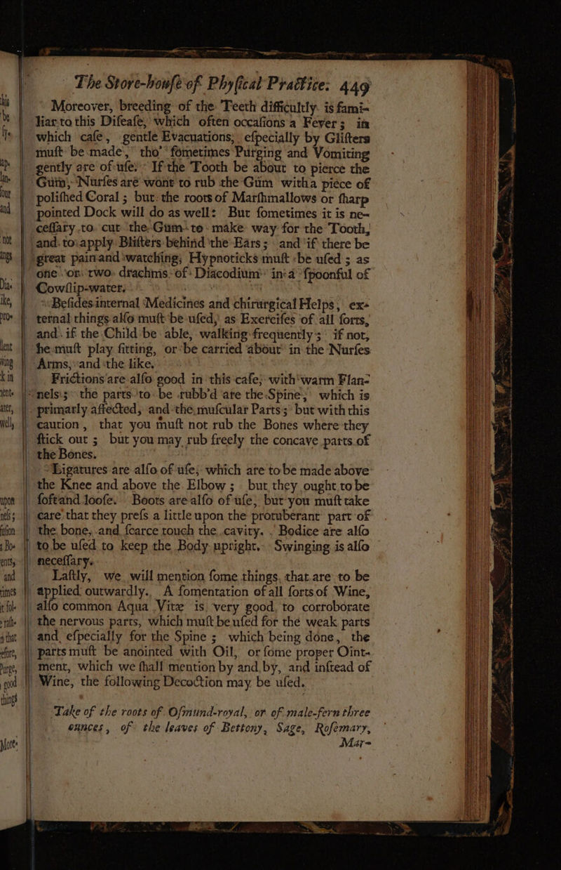 upon |) nels s | iifon | Boe enitsy ~}} and mes. “fl t fol pthat | . efor, £0 port: ns - wept care The Store-boufe of Phy (cat Prattice: 449 Moreover, breeding of the Teeth difficultly: is fami- liar-to this Difeafe, which often occafionsa Fever; in which cafe, gentle Evacuations; efpecially by Glifters muft be made‘, tho’ fometimes Purging and Vomiting polifhed Coral ; but: the roots of Marfhmallows or fharp pointed Dock will do as well: But fometimes it is ne- ceflary to. cur the-Gum-te. make: way for the Tooth, great painand ‘watching; Hypnoticks muft -be ufed ; as ofie 'or, two» drachms.- of: Diacodium:: in:a *fpoonful of Cowllip-water, ae i ‘Befides internal ‘Medicines and chirurgical Helps, ex- ternal things alfo muft be ufed,' as Exercifes ‘of all forts, and. if the Child be able, walking frequently; if nor, he muft play fitting, or*be carried about’ in the Nurfes Frictions are alfo good in this cafe; with'warm Flan- caution, that you muft not rub the Bones where they ftick out ; but you may rub freely the concave parts.of the Bones. | ‘Eigatures are alfo of ufe; which are tobe made above the Knee and above the Elbow; bur they ought.to be foftand loofe. Boots arealfo of ufe, bur you muft take carethat they prefs a lirtleupon the protuberant’ part of the bone, .and.{carce touch the .cavity. . Bodice are alfo to be ufed to keep the Body upright... Swinging is alfo neceffary. Laftly, we. will mention fome things, that.are to be applied outwardly.. A fomentration of all fortsof Wine, the nervous parts, which muft beufed for the weak. parts and efpecially for the Spine ; which being done, the ‘Take of the roots of Ofmund-royal, or of male-fern three ounces, of the leaves of Bettony, Sage, Rofemary, Mar= ' ” leg nt tee ie A in NS i SN tek beadiies —