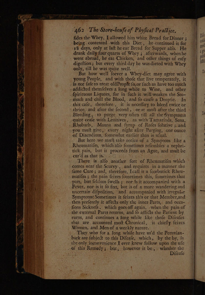ai aN a = ‘ ~ ‘ ~ Se eee ee > ea 7 % “ol Poe e es —es — 462 The Store-honfe of Phyfical Prattice. fides the Whey, I allowed him white Bread for Dinner ; 18 days, only at laft he eat Bread for Supper alfo. He drank daily four quarts of Whey. ; afterwards, when he went abroad, he eat Chicken, and other things of eafy digeftion; but every third day he was dieted with Whey only, till he was quite well. . But how well foever a Whey-diet may agree with young People, and with thofe that live temperately, it is nor fafe to treat oldPeopfe fo,or {uch as have too much addicted themfelves'a long while to Wine, and other fpirituous Liquors, for in fuch it will weaken the Sto- mach and chill the Blood, and fo caufe a Dropfie. In this cafe, therefore , it is neceffary to bleed twice or thrice,. and after the fecond , . or at mof after the third Bleeding , - to purge. very often till all the Symptoms quite ceafe with Lenitives, as with Tamarinds, Sena, Rhubarb, Manna and fyrup of Rofes folutive ;. and you mutt give, every. night afcer Purging, one ounce of Diacodium, fomewhat earlier than is ufual. But here we mutt rake notice of a Symptom like a Rheumatifm, which alfo fometimes refembles:a nephri- tick pain, but ic proceeds from an Ague, and mult be cur’d as that is. There is alfo another fort of Rheumatifm which comes near the Scurvy ,. and requires in a manner the fame Cure; and,.theréfore, Icall. it a fcorbutick Rheu- matifm ; the. pain feizes fometimes this, fometimes thar part, bur feldom {wells ;_ nor {sit accompanied with a Fever, nor is it fo fixt, but is of a more wandering and uncertain difpofition, ‘and accompanied with irregular Symptoms: Sometimes it feizes this or that Member,and then prefently it affects only the inner Parts, and occa- fions Sicknefs ; which goes off again, .when the pain of the external Parts returns, and fo afflicts the Patient by turns, and continues a fong while like thofe Difeafes that are. accounted moft Chronical, it chiefly feizes Women, and Men of a weckly nature. They who for a long while have usd the Peruvian- bark are fubject to this Difeafe, which, by the by, is the only inconvenience T ever knew follow upon the ufe Difeafe