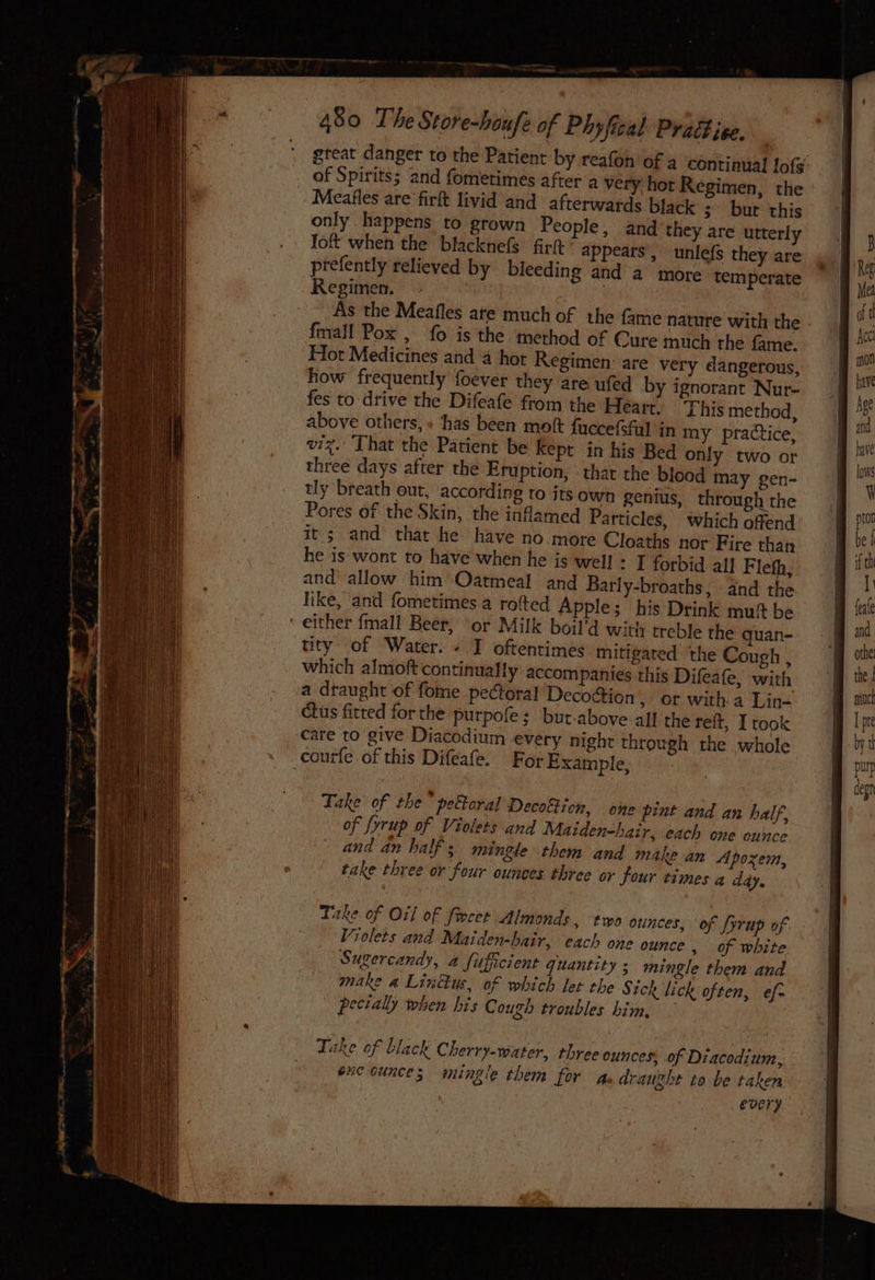 great danger to the Patient by reafon of a continual lof: of Spirits; and fometimes after’a very hot Regimen, the Meafles are firft livid and afterwards black ;— bur this only happens to grown People, and they are utterly Ioft when the blacknefs frit ' appears, unlefs they are prefently relieved by bleeding and a more temperate Regimen. : ; ee As the Meafles ate much of the fame nature with the - fmall Pox , fo is the method of Cure much the fame. Hot Medicines and ‘4 hot Regimen: are very dangerous, how frequently foever they are ufed by ignorant Nur- fes to drive the Difeafe from the Heart. This method, above others, + ‘thas been moft fuccefsfal in my practice, viz. ‘That the Patient be Kept in his Bed only two or three days after the Eruption, - that the blood may gen- tly breath out, according to its own genius, through the Pores of the Skin, the inflamed Particles, which offend it; and that he have no more Cloaths nor Fire than he is wont to have when he is well : I forbid all Flefh, and’ allow him Oatmeal and Barly-broaths, and the like, and fometimes.a rofted Apple; his Drink mut be either {mall Beer, or Milk boil’d with treble the quan- tity of Water. « I oftentimes mitigated the Cough , which almoft continually accompanies this Difeafe, with a draught of fome pectoral Decottion , Of with a Lin- ctus fitted for the purpofe ; but-above all the reft, I took care to give Diacodium every night through the whole courfe of this Difeafe. For Example, Take of the” peftoral Decotticn, one pint and an half, of fyrup of Violets and Maiden-hair, each one ounce and an half; mingle them and makean Apozem, take three or four ounces three or four times a addy. Take of Oil of frcet Almonds, two ounces, of fyrup of Violets and Maiden-hair, each one ounce » of white Sugercandy, a fufpcient quantity; mingle them and make a Linétus, of which let the § tck lick often, ef- pecially when his Cough troubles him, ~
