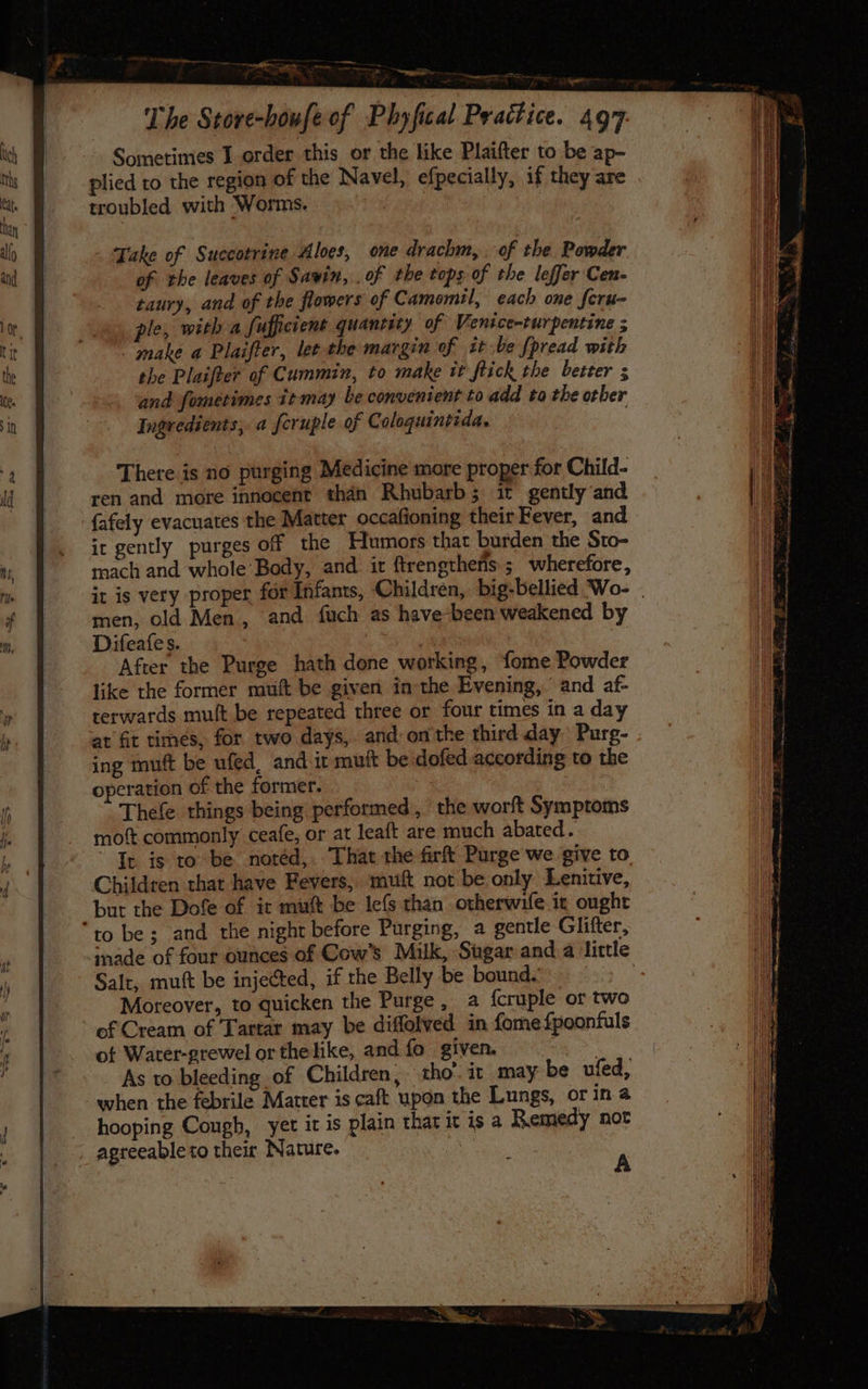 - Take of Succotrine Aloes, one drachm, . of the Powder of the leaves of Savin, . of the tops of the leffer Cen- taury, and of the flowers of Camomil, each one fcrn- ple, with a fufficient quantity of Venice-turpentine ; make a Plaifter, lee the margin of it be [pread with the Plaifter of Cummin, to make it flick the better ; and fometimes 1t-may be convenient to add to the other Ingredients, a feruple of Coloquintida. There is no purging Medicine more proper for Child- ren and more innocent than Rhubarb; it gently and {afely evacuates the Matter occafioning their Fever, and it gently purges off the Humors that burden the Sto- mach and whole Body, and it ftrengtheris ; wherefore, it is very proper for Infants, Children, big-bellied Wo- men, old Men, and fuch as have-been weakened by Difeafes. } After the Purge hath done working, fome Powder like the former muft be given in the Evening, and af- terwards muft be repeated three or four times in a day at fit times, for two days, and onthe third day Purg- ing muft be ufed, and it muft be dofed according to the operation of the former. Thefe things being performed, the worft Symptoms moft commonly ceafe, or at leaft are much abated. It is to be notéd,.. That the firf Purge we give to Children that have Fevers, muf not be only Lenitive, but the Dofe of it muft be lefs than otherwife ix ought to be; and the night before Purging, a gentle Glifter, inade of four ounces of Cow’s Milk, Sugar and a little Salt, mutt be injected, if the Belly be bound. . Moreover, to quicken the Purge, a fcruple or two of Cream of Tartar may be diffolved in fome{poonfuls of Water-grewel or the like, and fo given. . As to bleeding of Children, tho: it _may be ufed, when the febrile Matter is caft upon the Lungs, or in a hooping Cough, yet it is plain thar it is a Remedy not agreeable to their Nature. Seay aw