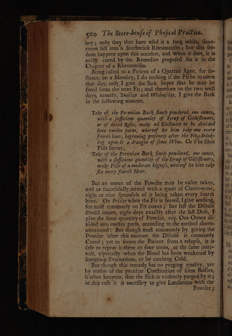 any ; only they that have ufed it a long while, fome- times fall into a feorbutick Rheumatifm; bur this fel- dom happens upon this occafion, and when it does, it is Chapter of a Rheumatifm. ia ; Being called to.a Patient of a Quartan Ague, for in- ftance, on a Monday, I do nothing if the Fit be to come that day, only I give the'Sick. hopes that he may be freed from the next Fir; and therefore on the two well days, namely, Tuefday and Wednefday, 1 give the Bark in the following manner. f . Take of the Pernotan Bark finely powdered, one ounce, with a fufficient quantity of Syrup of Gilliflowers, or of dried Rofes, make ad Eleétuary to be divided into twelve parts, whereof let him take one every fourth hour, beginning prefently after the Fit, drink- ing upon it g draught of fome Wine, Ox ifhe likes Pills betrer, wie Take of the Peruvian Bark finely powdered, one ounce, with a fufficient quantity of the Syrup of Gilliflowers, make Pills of a moderate bignels, whereof let him take fix every fourth Heur. But an ounce of the Powder may be eafier taken, and as fuccefsfully,mixed with a quart of Claret-wine, eight or nine fpoonfuls of it being taken every fourth hour. On Friday when the Fit is feared, I give nothing, for moft commonly no Fit comes ; but left the Difeafe fkould return, eight days exactly after the laft Dofe, I sive the fame quantity of Powder, vz. One Ounce di- mentioned :: “But though mof commonly by giving the Powder ‘after this manner, the Difeafe is commonly Cured ; yet to fecure the Patient from a relapfe, it is fafe ro repeat ir three or four times, .at the fame inter- vals, efpecially when the Blood has been weakened by foregoing Evacuations, or by catching Cold. Bur though this remedy has no purging quality, yet by reafon of the peculiar Conftitution of fome Bodies, in this cafe it is neceflary to give Laudanuim with the (Ome | this ¢¢ Bark “the fel bet th I hoch bribe Tike Ewe thy LMI) fi til} ni ten