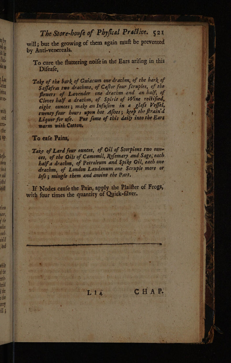 en ees Se ee ae eae 4 a a Seana satus \ : The Store-houfe of Phyfical Practice. 521 will; but the growing of them again muft be prevented by Anti-venereals, To cure the fluttering noife in the Ears arifing in this Difeafe, ‘i Take of the bark of Guiacum one drachm, of the bark of Saffafras two drachms, of Caftor four feruples, of the on flowers’ of Lavender one drachm and an half, of sea Cloves half a drachm, of Spirit of Wine rectified, § eight. ounces 5 make an Infufion in a glafs Veffel, mi twenty four hours upon bot Afbes; keep the firain'd ant | Liquor for ufe. Put fome of this daily into the Ears val | warm with Cotton, | ie. To eafe Pains, | Take of Lard four ounces, of Oil of Scorpions.two oune if ) ces, of the Oils of Camomil, Rofemary and Sage, each i half a drachm, of Petroleum and Spike Oil, each one in a drachm, of London Laudanum one Scruple more or +4 lefs 5 mingle them and anoint the Part. egtd ie