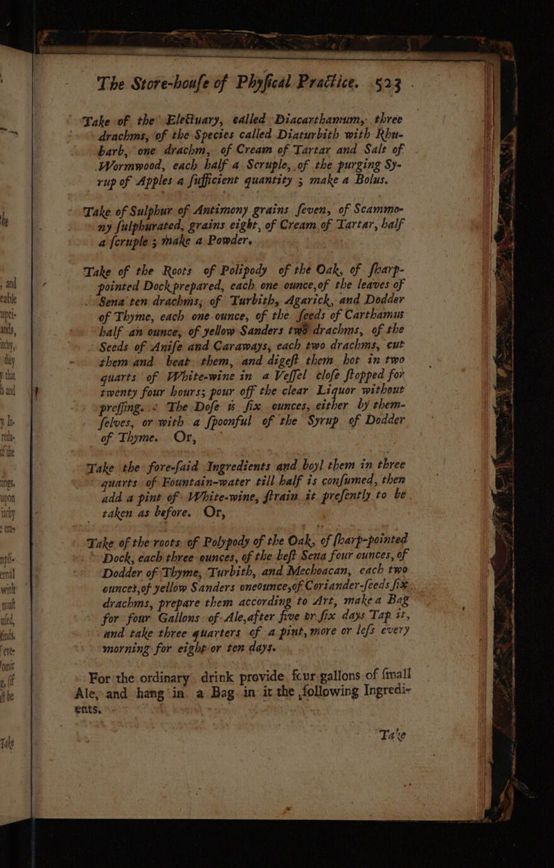 Take of the’ Eletuary, called Diacarthamum,, three drachms, of the Species called Diaturbith with Rbu- barb, one drachm, of Cream of Tartar and Salt of Wormwood, each half a Scruple, of the purging Sy- rup of Apples a fufficient quantity ; make a Bolus. Take. of Sulphur of Antimony grains feven, of Scammo- ny fulpburated, grains eight, of Cream,of Tartar, half a {cruple ; make a. Powder, ke Take of the Roots of Polipody of the Oak, of fharp- pointed Dock prepared, each one. ounce,of the leaves of Sena ten drachms; of Turbith, Agarick, and Dodder of Thyme, each one.ounce, of the. feeds of Carthamus half an ounce, of yellow Sanders two drachms, of the Seeds of Anife and Caraways, each two drachms, cut them and. beat them, and digeft them hot in two quarts of White-wine in 2 Veffel clofe Stopped for rwenty four hours; pour off the clear oil without preffing. .< The Dofe % fix ounces, either by them- felves, or with a fpoonful of the Syrup of Dodder of. Thymes: Ov oes Take the fore-faid Ingredients and boyl them in three quarts of Fountain-water till half is confumed, then add. a pint of -White-wine, firain it prefently to be taken as before, Or, Take of the roots of Polypody of the Oak, of [harp-pointed Dock, each three ounces, of the beft Sena four ounces, of Dodder of Thyme, Turbith, and Mechoacan, each two ouncet,of yellow Sanders oneounce,of Coriander-[eeds fix drachms, prepare them according to Art, make a Bag for four Gallons of Ale,after five or. fix days Tap +, and take three quarters of 4 pint, more or lefs every morning for eight or ten days. » For the ordinary. drink provide, fcur gallons of {mall Ale, and hang'in. a Bag in. it the ,following Ingredi- ents, a /, Fave