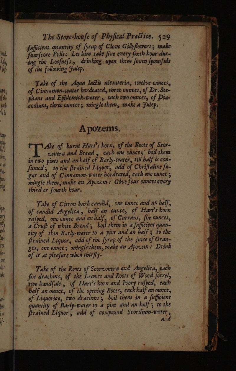 fufficient quancity of fycup of Clove Gilyflowers, make fourfcore Prilss Let bim take five every fixth hour dure -ing the Loofne{s, drinking upon them feven {poonfuls of the following Fulep. : | | Take of the Aqua laéiis alexiteria, twelve ounces, of Cinnamon-water hordeated, three. ounces, of Dr. Ste- phans and Epidemick-water , ach two ounces, of Diaq codinm, three ounces; mingle them, make a Fulep. - Apozems. BS hes of barnt Hart's horn, of the Roots of Scor- zonera and Bread , each one cunces boil thens in two pints and anhalf of Barly-water, till half % con- fumed; 10 the firained Liquor, add of Chriftaline fa- gar and of Cinnamon- water bordeated, each one ounce 5 mingle them, make an Apozem: Give four ounces every third or fourth hour. ; Take of Citron-bark candid, ome ounce and an half, of candid Angelica, half an ounce, of Hart's born rafped, one ounce and anhalf, of Currans, fix ounces, a Cruft of white Bread, boil them in a fufficient quan- tity of thin Barly-water to a pint and an half 5 to the trained Liquor, add of the fyrup of the juice of Oran~ ges, one ounce; minglethem, make an Apozem: Drink of it at pleafure when thirfty. Take of the Roots of Scorzonera and Augelica, each fix drachms, of the Leaves and Roots of Wood-forrel, swo handfuls, of Hart’s horn and Ivory rafped, each balf an ounce, of the opening Roots, eachhalf an ounce, of Liquorice, two drachms 3 boil them in a fuffictent quantity of Barly-water to a pint and an half, to the ftrained Liquor , add of compound en ae : k Ai?