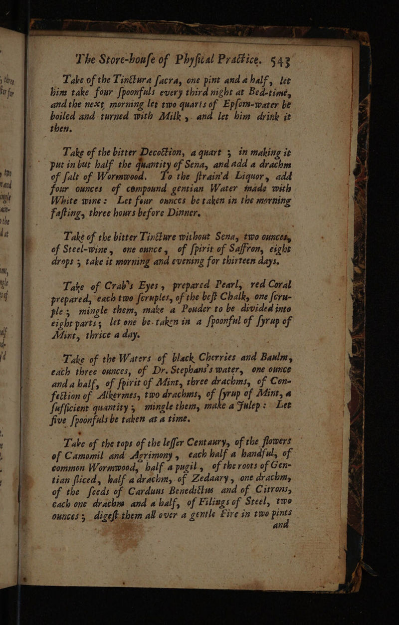 Take. of the Tinttura facra, one pint andahalf, lee him take four [poonfuls every third night at Bed-time, andthe next morning let two quarts of Epfom-water be boiled and turned with Milk ,. and let him drink jt then. Take of the bitter Decottion, a quart 5 in making it put in but half the quantity of Sena, andadd a drachm of falt of Wormwood. To the ftrain'd Liquor, add four ounces of compound gentian Water made with White wine: Let four onnces be taken in the morning fafting, three hours before Dinner. | Take of the bitter Tintkare without Sena, two ounces, of Steel-wine, one onnce, of {pirit of Saffron, esghe drops 5 take it morning and evening for thirteen days, Take of Crab’s Eyes, prepared Pearl, red Coral prepared, each two fcruples, of the beft Chalk, one feru- ples mingle them, make a Pouder to be divided into eight parts; let one be.takenin a fpoonful of yrup of Mint, thrice a day. Take of the Waters of black Cherries and Baulm, exch three ounces, of Dr. Stephans's water, one ounce and ahalf, of fpirit of Mint, three drachms, of Con- feition of Alkermes, two drachms, of [yrup of Mint, a fufficient quantity , mingle them, mike a Fulep: Lee five fpoonfuls be taken at a time. of the feeds of Carduus Beneditius and of Citrons, each one drach and abalf, of Filings of Steel, two ounces; digeft.-them all over a gentle Eire sm two ues an - hl a g nee ‘ Dee 7 = < ; : Gink &amp; ~ oy St eke : P = eo Cad 7  SS eae © os -” i/ q P + eee > Py = Ne aft , im Sis Di. Pigke iP rec eS i ; t, = = — aw it oa a io ad R ~ PTs ones 4 i ‘ ‘ FB lige ann shin brates 5 — Sy See ee ee “ whe phe a Y 3 j . i. — et eet EE a 4 = a r