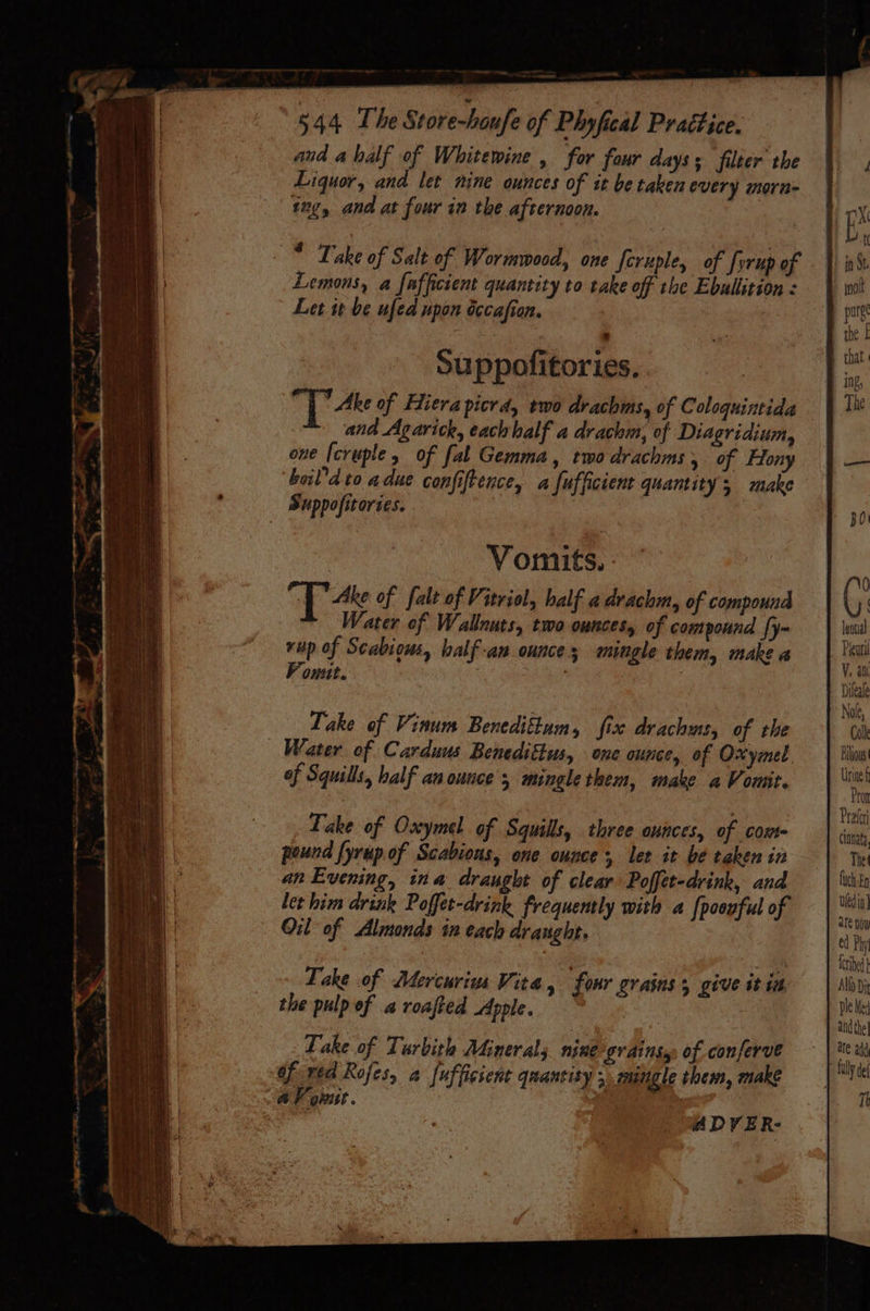 and ahalf of Whitewine , far four days: filter the Liquor, and let nine ounces of it be taken every morn tng, and at four in the afternoon. * Take of Salt of Wormwood, one feruple, of [orup of - | Lemons, a fafficient quantity to take off the Ebullition: | Let it be ufed npon iccafion. : | Vomits., Ake of falt of Vitriol, half a drachm, of compound Water of Walnuts, two ounces, of compound {y- a rup of Scabious, balf-an ounces mingle them, makea | Yi F onut. | : Take of Vinum Beneditkum, fix drachms, of the | Water of Carduus Benediftus, one ounce, of Oxymel. | Flow of Squills, half an ounce’; mingle them, make a Vomit. i Take of Oxymel of Squills, three ounces, of com- ied pound fyrup of Scabions, one ounce let it be takenin — | The an Evening, ina draught of clear Poffet-drink, and Luh En ler him drink Poffet-drink frequently with a [poovful of | RY Oil of Almonds tn each draught. | ed By ue bee: cee fib Take of Mercuriua Vita, four grains, give itin | Nod) the pulp of a roafted Apple. jel and the Take of Turbith Minerals nine grainsy, of conferve * ud of ived Rofes, a fufficient quantity 5 mingle thems, make =| Mite AV ousit. ff : ADVER-