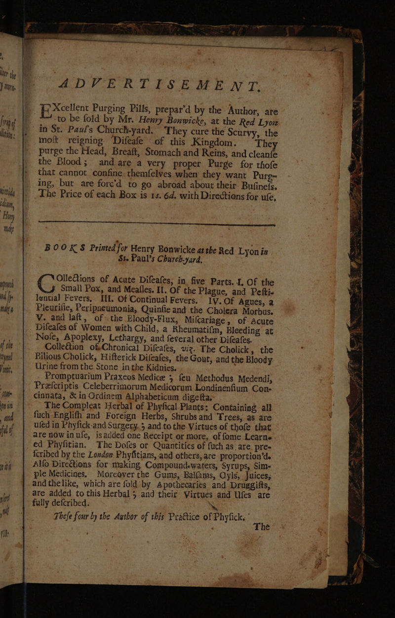 &amp; Bi Xcellent Purging Pills, prepar’d by the Author, ate *+-to be fold by Mr. Henry Bonwicke, at the Red Lyon in St. Paul's Churchyard. They cure the Scurvy, the moit reigning Difeafe “of this Kingdom. They purge the Head, Breaft, Stomach and Reins, and cleanfe the Blood; and are a very proper Purge for thofe that cannot confine. themfelves when’ they want Purg- ing, but are forc’d to go abroad about their Bufine(s. The Price of each Box is 1s. 6d. with Directions for ule, BOOKS Printed for Henry Bonwicke atthe Red Lyon in St. Paul’s Church-yard, Cae of Acute Difeafes; in five Parts. I, Of the small Pox, and Meafles. If. OF the Plague, and Pefti- lential Fevers, Il. Of Continual Fevers. 1y. Of Agues, 2 Pleurifie, Peripneumonia, Quinfie and the Cholera Morbus. V. and laft, of- the Eloody-Flux, Miflcariage, of Acute _ Difeafes of Women with Child, a Rheumatifn, Bleeding at Noje, Apoplexy, Lethargy, and feveral other Difeafes. Collection ofChronical Difeafes, viz. The Cholick, the Rilious Cholick, Hifterick Difeafes, the Gout, and the Bloody Urine from the Stone jin the Kidnies. Promptuarium Praxeos Medice 5 feu Methodus Medendi, Pre{ctiptis Celeberrimorum Medicorum Londinenfium Con- cinnata, &amp; in Ordinem Alphabeticum digefta,- - The Compleat Herbal of Phyfical. Plants; Containing all fuch Englith and Foreign Herbs, Shrubs and Trees, as are uléd in Phyfick-and Surgery, 5 and to the Virtues of thofe that are now inufe, isadded one Receipt or more, of fome Learne _ €d Phyfitian. The Dofes or Quantities of fuch as. are. pre- icribed by the Londow. Phyfitians,-and others, are proportion’de Alfo Directions for making Compoundewaters, Syrups, Sim- ple Medicines. Moreover the Gums, Balfams, Oyis, Juices, and thelike, which are fold’ by Apothecaries and Druggifts, are added to this Herbal 5 and their Virtues and Ufes are fully defcribed. A: Thefe four by the Author of this Pratice of Phyfick, ° on é