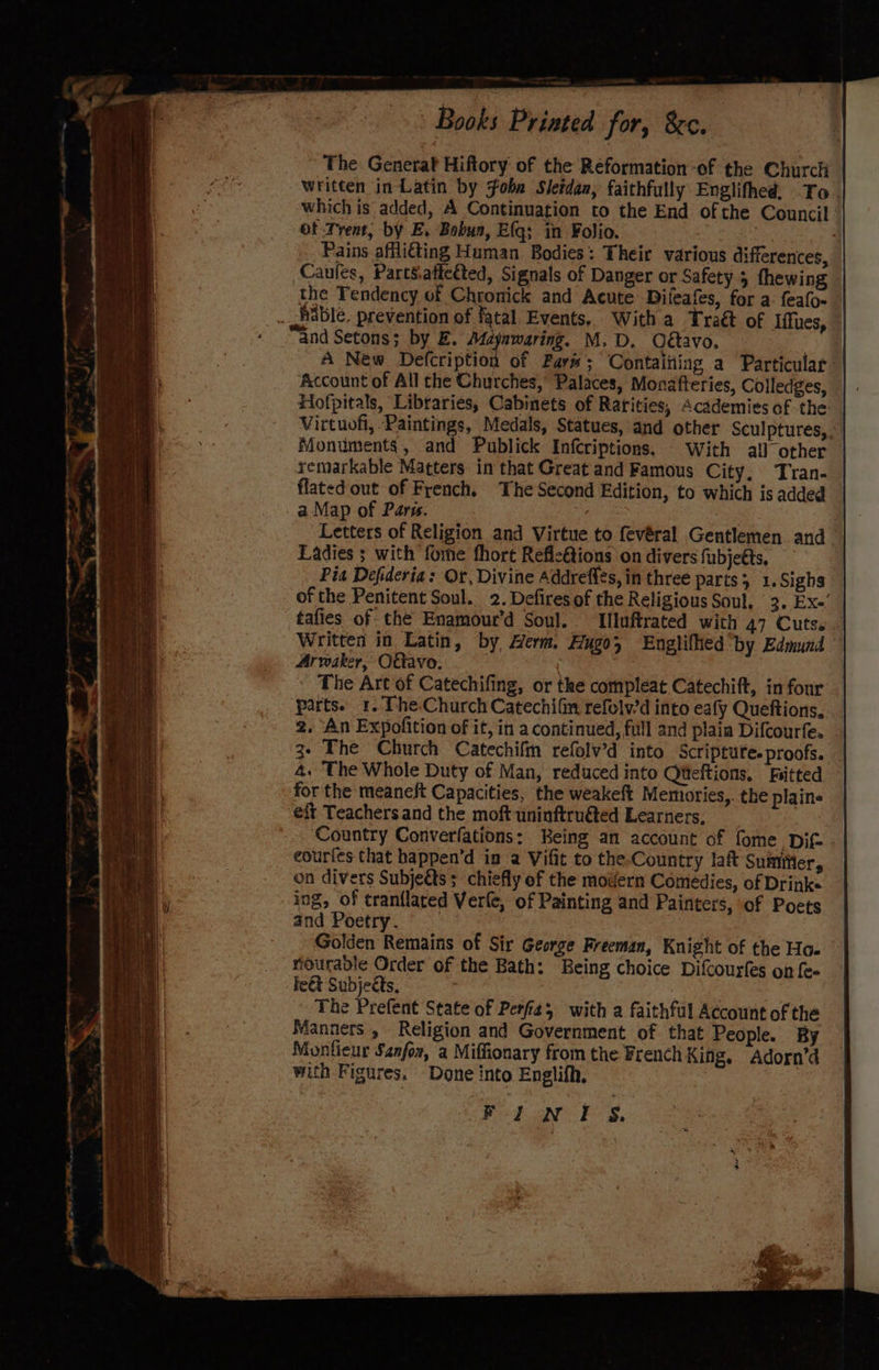 | Books Printed for, 8c. The Generat Hiftory: of the Reformation -of the Church written in Latin by Foba Sletdan, faithfully Englifhed. To. which is added, A Continuation to the End ofthe Council: of Trent, by E. Bobua, Efq; in Folio. | “ _ Pains afflitting Human Bodies: Their various differences, Caules, PartSatected, Signals of Danger or Safety. 5 thewing the Tendency of Chronick and Acute’ Difeafes, for a: feafo- able, prevention of fatal Events, With a Traét of Iffues, “and Setons; by E. Madjawaring. M.D. O€avo, : A New Defcription of Fars; Contaitting a Particular Account of All the Churches, Palaces, Monafteries, Colledges, Hofpitals, Libraries, Cabinets of Ratities, Academies of the Virtuofi, Paintings, Medals, Statues, and other Sculptures, Monuments, and Publick Infcriptions. - With all other remarkable Matters in that Great and Famous City, T'ran- flated out of French. The Second Edition, to which is added | a Map of Paris. aK Letters of Religion and Virtue to fevéral Gentlemen and. Ladies ; with fome fhort Refle@ions on divers fubjeéts, | Pia Defideria: Or, Divine Addrefits, in three parts; 1.Sighs of the Penitent Soul. 2. Defires of the Religious Soul, 3. Exe’ tafies of the Enamour’d Soul. Iluftrated with 47 Cuts... Written in Latin, by, Herm. Aygo; Englifhed by Edmund Arwaker, OGavo. : The Art of Catechifing, or the compleat Catechift, in four parts. 41. The-Church Catechifin refolv'd into eafy Queftions, 2. An Expofition of it, in a continued, full and plaia Difcourfe. _ 3- The Church Catechifin refolv’d into Scriptute.proofs. 4. The Whole Duty of Man, reduced into Qteftions. ‘fitted for the meaneft Capacities, the weakeft Memuories,. the plains eft Teachers and the moft uninftru€ted Learners, ! Country Converfations: Being an account of fome Dif. eourfes that happen’d in a Vifit to the-Country laft Sumiier, on divers Subjeéts ; chiefly of the modern Comedies, of Drinke ing, of tranflated Verle, of Painting and Painters, of Poets and Poetry. Golden Remains of Sir George Freeman, Knight of the Hoe rourable Order of the Bath: Being choice Difcourfes on {e- fe&amp;t Subjects, : | The Prefent State of Perfe; with a faithful Account of the Manners , Religion and Government of that People. By Muonfieur Sanfor, a Miffionary from the French King. Adorn’d with Figures. Done into Englifh. | FINnts.