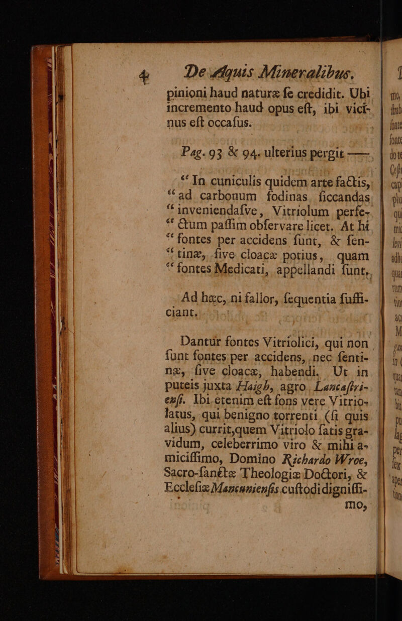 * pinioni haud naturz fe credidit. Ubi incremento haud opus eft, ibi vici- nus eft occafus. Pag. 93 &amp; 94. ulterius pergit —— *^ In cuniculis quidem arte fa&amp;tis, ad carbonum fodinas, ficcandas. | inveniendafve, Vitriolum perfe. | * Cum paffim obfervare licet. At hi *' fontes per accidens funt, &amp; fen-  tinz,..five cloace potius, quam |  fontes Medicati, appellandi funt,, | Ad hac, ni fallor, fequentia fuffi- ciant. | Dantur fontes Vitriolici, qui non || funt fontes per. accidens, . nec fenti- nz, five cloacz, habendi. Ut in puteis juxta FJaigb, agro | Lancaftzi- eu[i. lbi. etenim eft fons vere Vitrio- latus, qui benigno torrenti ((i quis alius) currit,quem Vitriolo fatis gra- vidum, celeberrimo viro &amp; mihi a- miciffimo, Domino Azcbardo Wee, Sacro-fanéte Theologiz: DoGori, &amp; Ecclefiz Mazcunienfis cuftodidigniffi- Imo,