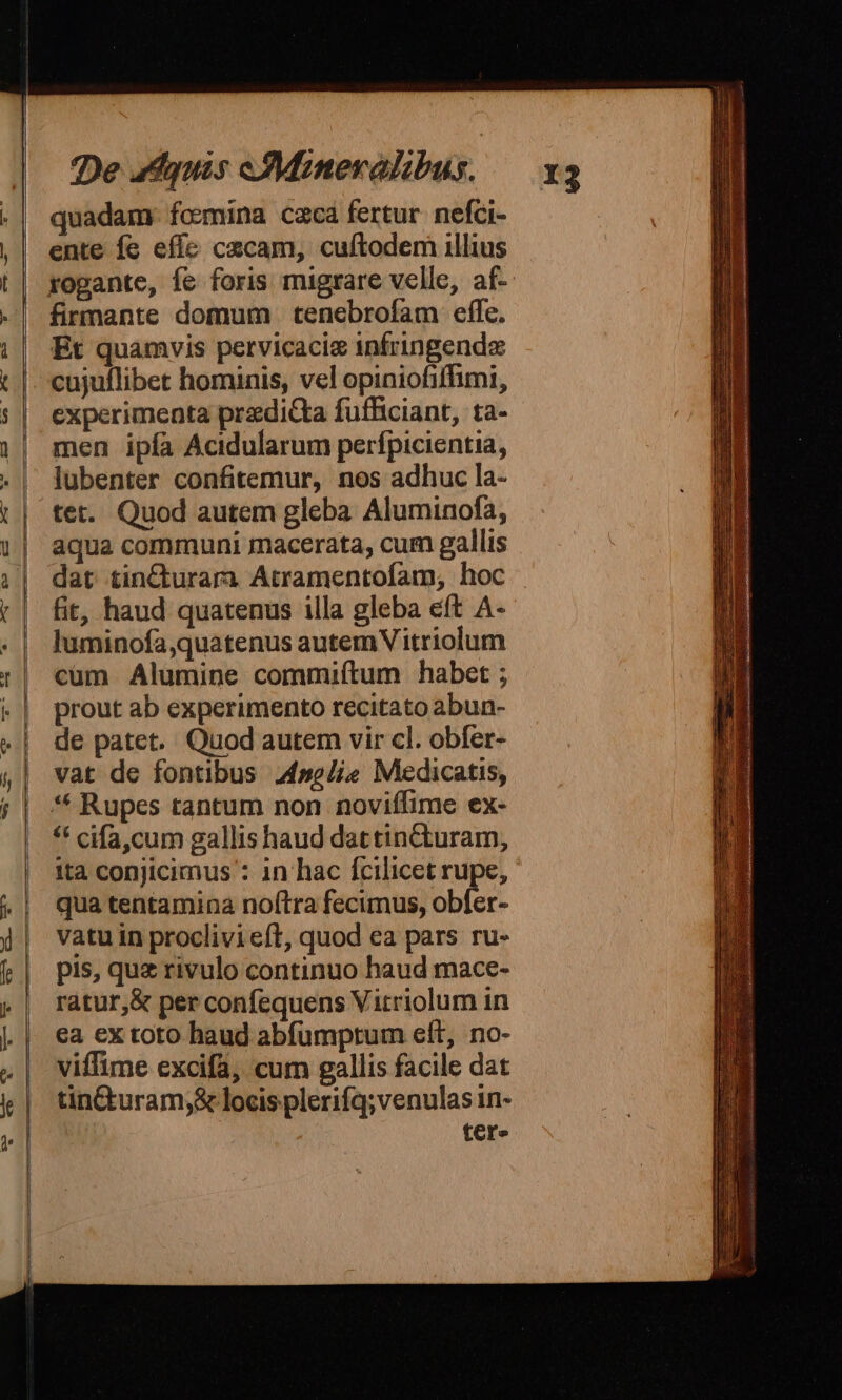 quadam. foemina cacá fertur. nefci- ente fc effe cecam, cuftodem illius firmante domum tenebrofam effe. Et quamvis pervicaciz infringend cujuflibet hominis, vel opiniofiffimi, experimenta predicta fufficiant, ta- men ipía Acidularum perfpicientia, lubenter confitemur, nos adhuc la- tet. Quod autem gleba Aluminofa, aqua communi macerata, cum gallis dat tin£cturara Atramentofam, hoc fit, haud quatenus illa gleba eft A- luminofa,quatenus autem V itriolum cum Alumine commiítum habet ; prout ab experimento recitato abun- de patet. Quod autem vir cl. obfer- vat de fontibus 44sg/ie Medicatis, ** Rupes tantum non noviífime ex- * cifa,cum gallis haud dattintcturam, ita conjicimus : 1n hac fcilicet rupe, qua tentamina noftra fecimus, obfer- vatu in proclivi eft, quod ea pars ru- pis, quz rivulo continuo haud mace- ratur,&amp; per confequens Vitriolum in ea ex toto haud abfumptum eft, no- viffime excifa, cum gallis facile dat tin&amp;turam;&amp; locis plerifq;venulas in- tcr»