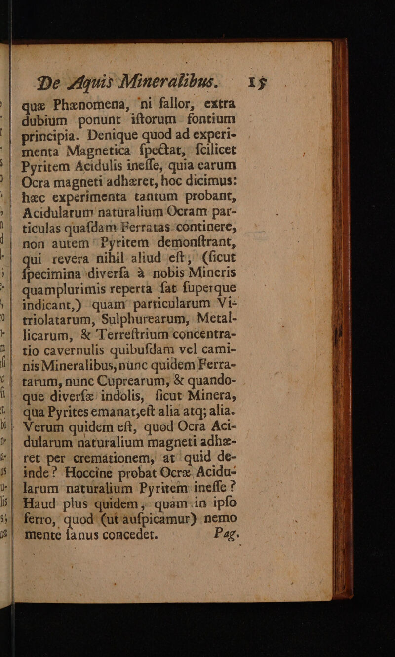 que Phznomena, ni fallor, extra dubium ponunt iftorum fontium principia. Denique quod ad experi- menta Magnetica fpeQat, fcilicet Pyritem Acidulis inelfe, quia earum Ocra magneti adhzret, hoc dicimus: hec experimenta tantum probant, Acidularum naturalium Ocram par- ticulas quafdam Ferratas- continere, non autem ' Pyritem. demonfítrant, qui revera nihil aliud. eft; (ficut Ípecimina diverfa à nobis Mineris quamplurimis reperta fat fuperque indicant) quam particularum Vt« triolatarum, Sulphurearum, Metal- licarum, &amp; 'Terreftrium concentra- tio cavernulis quibufdam vel cami- nis Mineralibus, nünc quidem Ferra- que diveríx:/ indolis, ficut Minera, qua Pyrites emanat;elt alia atq; alia. dularum naturalium magneti adha- ret per cremaátionem, at quid de- inde? Hoccine probat Ocrz Acidu- larum naturalium Pyritem ineffe ? Haud plus quidem ,- quam in ipfo ferro, quod (ut aufpicamur) nemo mente fanus concedet. Pag.