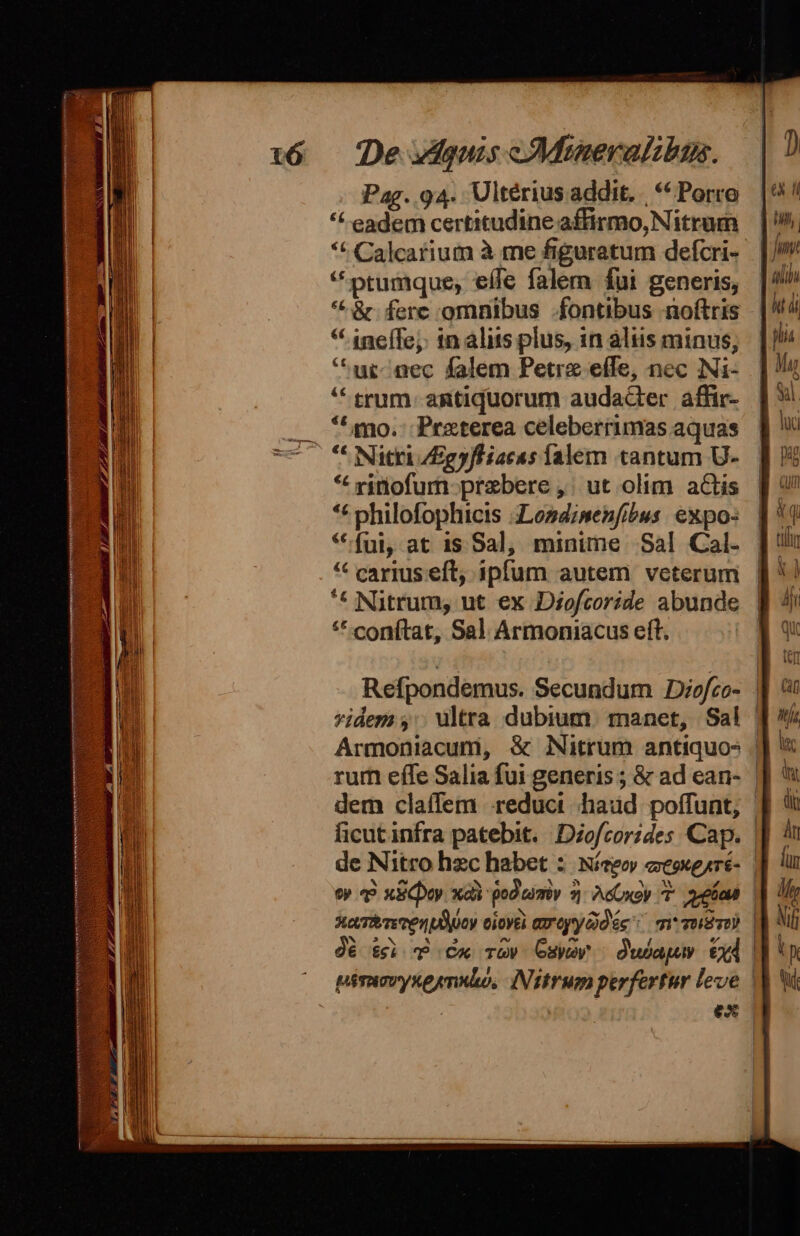 Pag. 94. Ultérius addit... ** Porro *&amp; eadem certitudine affirmo, Nitrum *t Calcarium à me figuratum defcri- *ptumque, effe falem fui generis, *^ &amp; ferc omnibus fontibus noftris * ineffe;: 1n alits plus, in aliis minus, *ur-nec falem Petre effe, nec Ni- * trum. antiquorum audacter affir- **amo. Preterea celeberrimas aquas ** Nitri /Egyfliacas Íalem tantum U- * ritiofum- prebere ,. ut olim aGtis ** philofophicis 4Losdimenfibus. expo: * fui, at is Sal, minime Sal Cal- * carius eft, ipfum autem veterum '* Nitrum, ut ex Diofcoride abunde ** conítat, Sal Armoniacus eft. Refpondemus. Secundum JDiofco- : idem ,: ultra dubium. manet, Sal | Armoniacum, &amp; Nitrüm antiquos | rum effe Salia fui generis ; &amp; ad ean- | dem claffem reducit haud poffunt, | ficutinfra patebit. Diofcorides Cap. | de Nitro hzc habet :: Níeeoy eeoxeyré- | e» 49 xECpoy xai god uimiv 7 AdCxoy 7 eia | 3o,Tiere ven ud ocy ciovel Grey déc: m verso) | dé t$i P Cx Tow Osxwey | dubai Cd | ^ piraovyxeynsbo, IMitrum perfertur leve | | E. ex