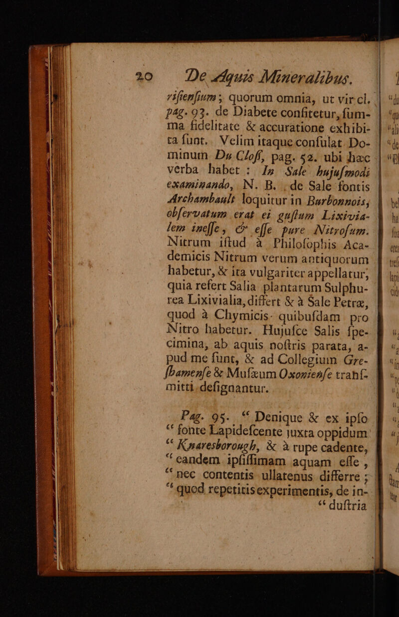 7ifien[ium ;; quorum omnia, ut vircl, p4g- 93. de Diabete confitetur, fum- | ia funt. Velim itaque confülat. Do- | minum. De C/off, pag. $2. ubi hac verba habet : l5 Sale hujufmodi | examinando, IN. B. ; de Sale fontis Archambault loquitur in Berbonnois; | obfervatum erat. ei guflum Lixivia- lem ineffe, c effe pure. INitrofum.. Nitrum iftud à Philofophis Aca- | demicis Nitrum verum antiquorum habetur, &amp; ita vulgariter appellatur; quia refert Salia plantarum Sulphu- rea Lixivialia, differt &amp; à Sale Petra, | quod à Chymicis- quibufdam pro | Nitro habetur. Hujufce Salis fpe- cimina, ab aquis no(tris parata, a- | pud me fünt, &amp; ad Collegium Gre- | «; fbamen[e 8 Mufaum OQ xonienfe trahf- ET mitti. defigaantur. E