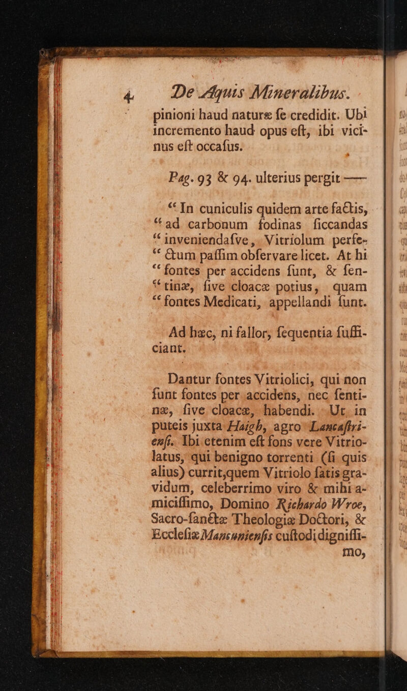 p» gr. TOSS: E  ^ Ax RUDI: OS sie - dee j] il 4. Deis Mineralibus. ^ pinioni haud nature fe credidit. Ub! incremento haud opus eft, ibi vici- nus eft occafus. Pag. 93 &amp; 94. ulterius pergit —— * In cuniculis quidem arte factis, * ad carbonum fodinas ficcandas * jnveniendafve , . Vitriolum | perfe- ** tum paffim obfervarelicet. At hi * fontes per accidens funt, &amp; fen- * tna, five cloace potius, quam ** fontes Medicati, appellandi funt. Ad hzc, ni fallor, fequentia fuffi- Dantur fontes Vitriolici, qui non funt fontes per accidens, nec fenti- ng, five cloace, habendi. Ut. in puteis juxta £Jaigb, agro Lancaftri- enfi. Ibi etenim eft fons vere Vitrio- latus, qui benigno torrenti (fi quis alius) currit,quem Viitriolo fatis gra- vidum, celeberrimo viro &amp; mihi a- miciffimo, Domino Richardo Wroe, Sacro-fanéte Theologie Do&amp;tori, &amp; Ecclefig Maneunienfis cuftodidigniffi- mo,