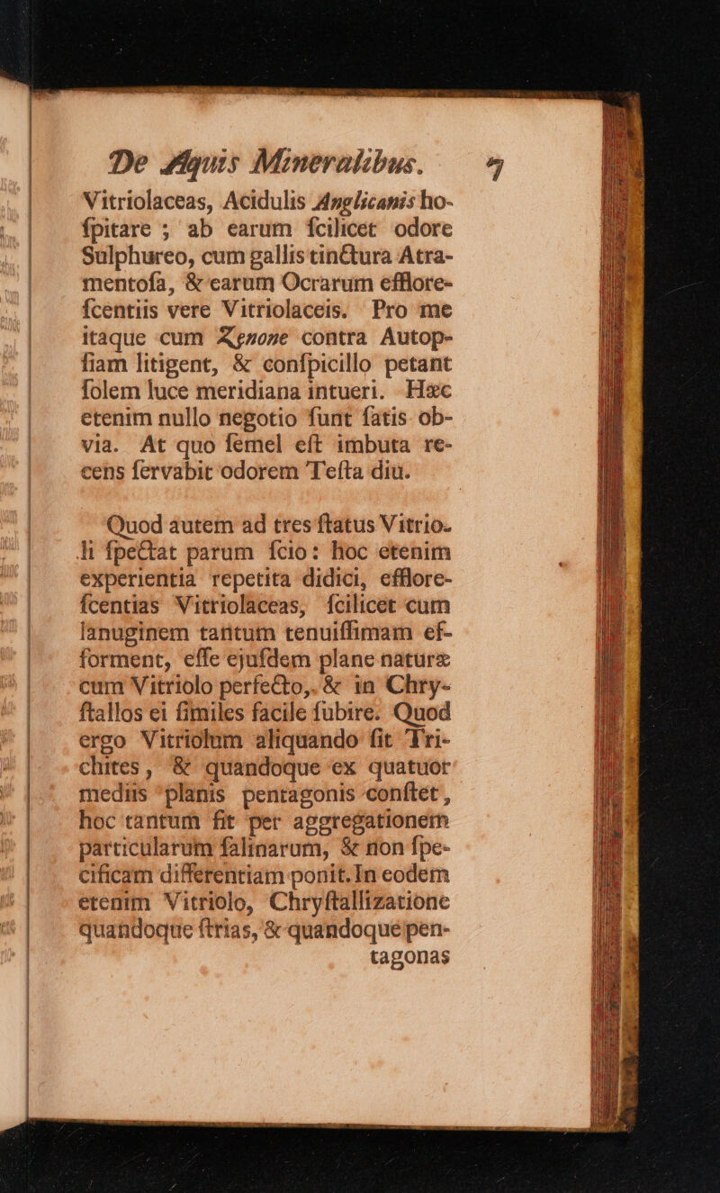 Vitriolaceas, Acidulis 4zglicanis ho- fpitare ; ab earum [fcilicet odore Sulphureo, cum gallis tinctura Atra- mentofa, &amp; carum Ocrarum efflore- Ícentiis vere Vitriolaceis. Pro me itaque cum AXgzoze contra Autop- fiam litigent, &amp; confpicillo petant folem luce meridiana intueri. Hsc etenim nullo negotio funt fatis. ob- via. At quo femel eft imbuta re- cens fervabit odorem Tefta diu. Quod autem ad tres ftatus V itrio. li fpeCtat parum. fcio: hoc etenim experientia repetita didici, efflore- fcentias Vitriolaceas, fcilicet cum lanuginem tantum tenuiffimam ef- forment, effe ejufdem plane nature cum Vitriolo perfe&amp;to,. &amp; in Chry- ftallos ei fimiles facile fubire. Quod ergo Vitriolum aliquando fit Fri- chites, &amp; quandoque ex quatuor mediis 'planis pentagonis conftet , hoc tantum fit per aggregationetb particularum falinarum, &amp; non fpe- cificam differentiam ponit. In eodem etenim Vitriolo, Chryftallizatione quandoque ftrias, &amp;-quandoque pen- tagonas