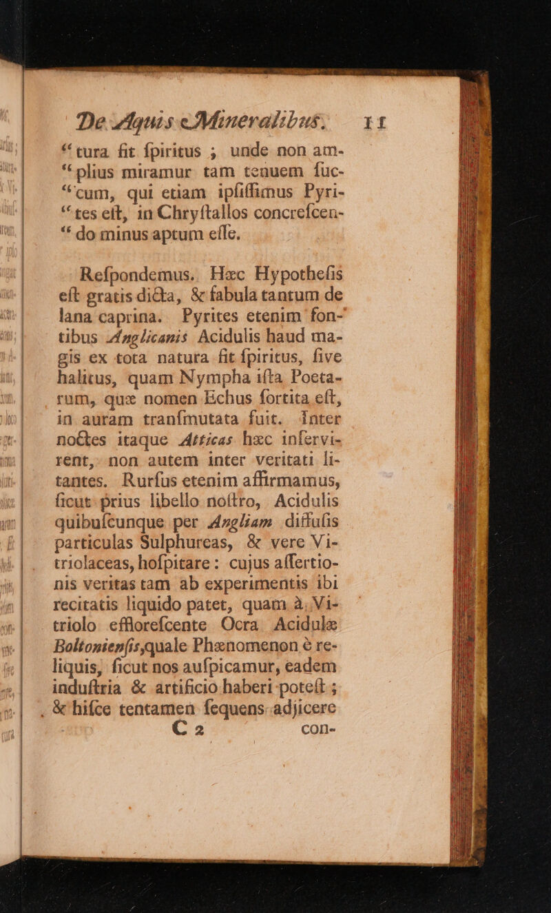 (————————————————————————— ————— * tura. fit fpiritus ; unde non am- * plius miramur. tam tenuem fuc- cum, qui etiam ipfiffimus Pyri- tes eft, 1n Chryftallos concrefcen- * do minus aptum efle. Refpondemus.. Hec Hypothefis eft gratis dita, &amp; fabula tantum de lana caprina. Pyrites etenim fon- tibus /fzelicanis Acidulis haud ma- gis ex tota natura fit fpiritus, five halitus, quam Nympha 1(ta. Poeta- rum, qux nomen Echus fortita e(t, in auram tranímutata fuit. [inter noGtes itaque ticas hc infervi- rent, non autem inter veritati li- tantes. Rurfus etenim affirmamus, ficut. prius libello noftro, Acidulis quibuícunque per 4zglam dittuíis particulas Sulphureas, &amp; vere Vi- triolaceas, hofpitare: cujus aífertio- nis veritas tam ab experimentis ibi recitatis liquido patet, quam à, Vi- triolo efflorefcente Ocra Acidule Boltonien(is.quale Phenomenon 6 re- liquis, ficut nos aufpicamur, eadem induftria &amp; artificio haberi potett ; C 2 con-