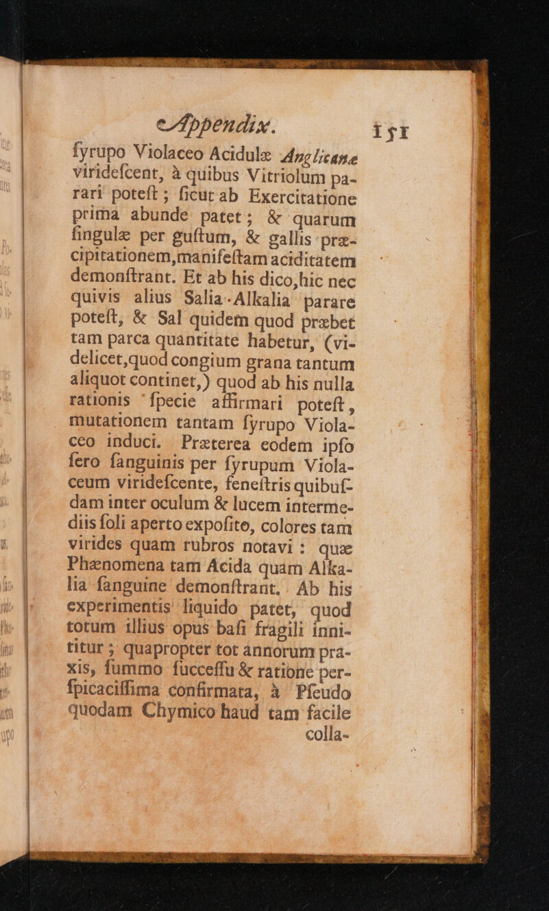 —— —Ó fyrupo Violaceo Acidule 4c case viridefcent, à quibus Vitriolum pa- rar! poteft ; ficut ab Exercitatione prima abunde patet; &amp; quarum fingule per guftum, &amp; eallis prz- cipitationem,manifeftam aciditatem demonftrant. Et ab his dico,hic nec quivis alius Salia-Alkalia parare potet, &amp; Sal quidem quod prxbet tam parca quantitate habetur, (vi- delicet,quod congium grana tantum aliquot continet,) quod ab his nulla rationis fpecie affirmari poteft, mutationem tantam fyrupo Viola- ceo induci. Preterea eodem ipfo fero fanguinis per fyrupum Viola- ceum virideícente, feneítris quibuf- dam inter oculum &amp; lucem interme- diis foli aperto expofite, colores tam virides quam rubros notavi : qua Phenomena tam Acida quam Alka- lia fanguine demonftrant. | Ab his experimentis liquido patet, quod totum 1llius opus bafi fragili ínni- titur ; quapropter tot annorum pra- xis, fummo fucceffu &amp; ratione per- fpicaciffima confirmata, à Pfeudo quodam Chymico haud tam e colla-