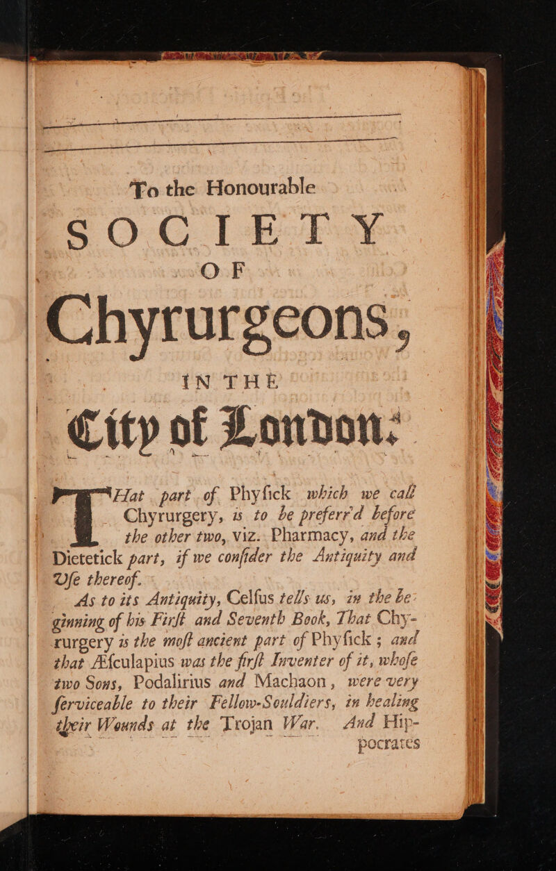 Chyrur scons 5 |: Hat part of Phyfick which we call Chyrurgery, « to be preferrd before the other two, viz. Pharmacy, and the Dietetick part, if we confider the Antiquity and Ve thereof. As to its Antiquity, Celfus tells us, in the be: rurgery i the moff ancient part of Phyfick ; and | that Afculapius was the firft Inventer of it, whofe | ¢wo Sons, Podalirius avd Machaon, were very ferviceable to their Fellow-Souldiers, in healing ibeir Wounds at the Trojan War. And Hip- “oF i aia ea a Naa pocrates