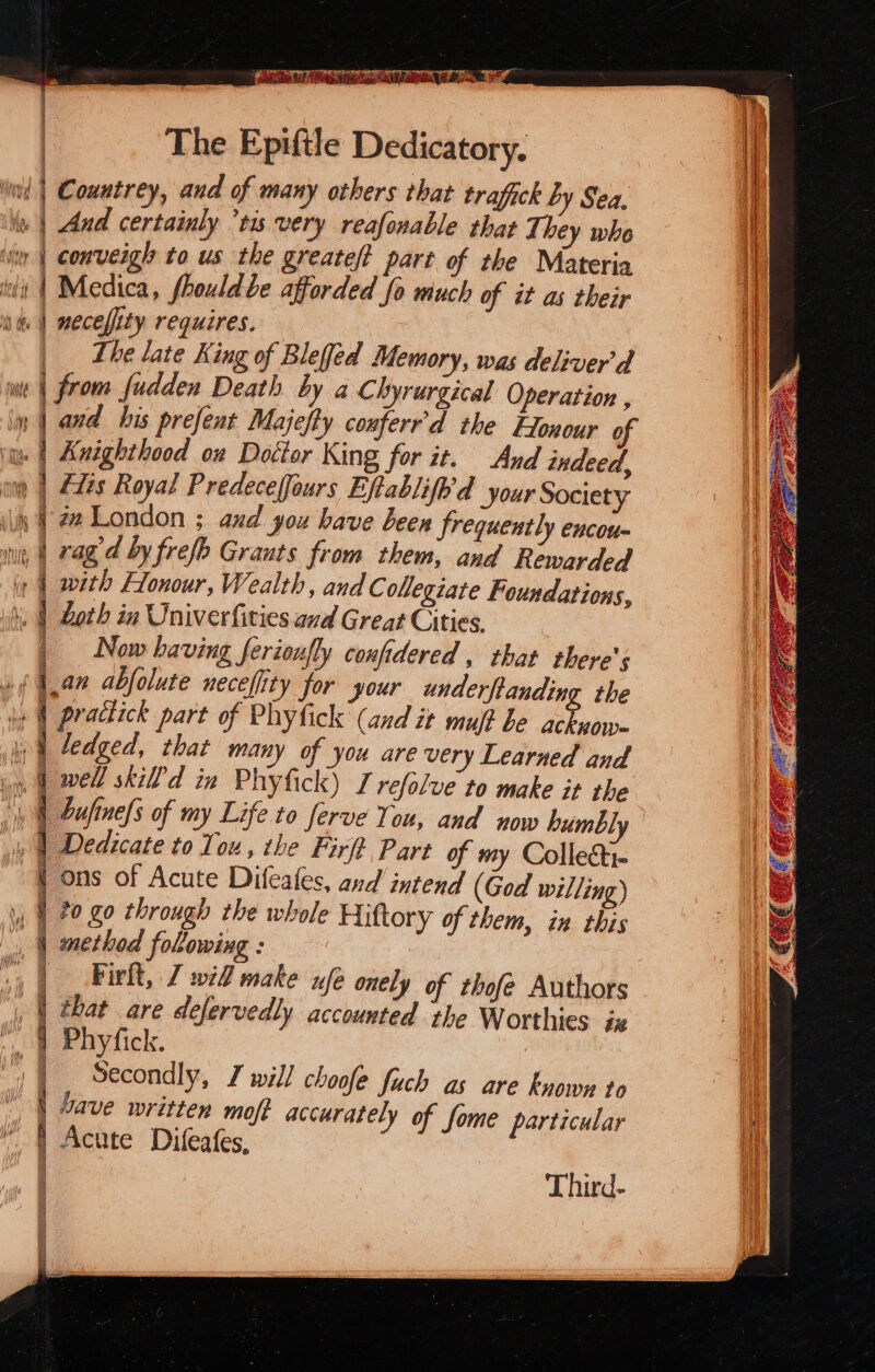 Se ee The Epiftle Dedicatory. Lhe late King of Blefed Memory, was deliver'd yw | and his prefent Majefty conferr’d the Honour of | Now having ferioufly confidered , that there's »( han abfolute neceffity for your miele the yh Gufine/s of my Life to ferve You, and now humbly _ 4 Dedicate to Tou, the Firf Part of my Collecti- { ons of Acute Difeafes, and intend (God willing) | Firlt, 7 wid make ufe onely of thofe Authors , | that are defervedly accounted the Worthies ix Secondly, I will choofe fuch as are knowy to “| Save written moft accurately of fome particular Acute Difeafes,