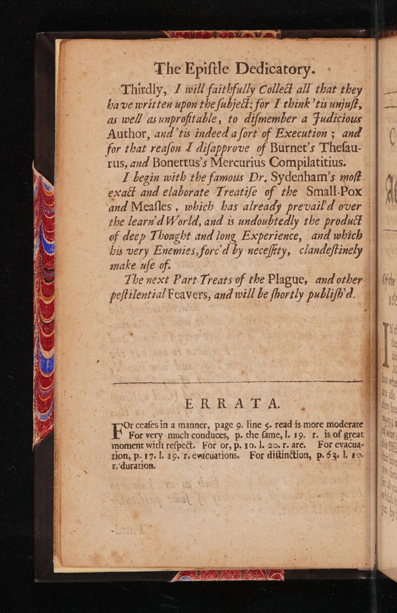 The Epiftle Dedicatory. Thirdly, Z iwill faithfully Collect all that they have written upon the fubject; for I think ’tis unjaft, as well asunprofitable, to difmember a Fudicious Author, and ’ts indeed afort of Execution ; and for that reafon I difapprove of Burnet’s ‘Thefau- rus, and Bonettus’s Mercurius Compilatitius. exalt and elaborate Treatife of the Small-Pox and Meafles , which has already prevail d over the learn'd World, and 1s undoubtedly the product bis very Enemies, forc'd by necefity, clandeftinely make ufe of. The next Part Treats of the Plague, and other ee a ee ee ER. R.ALEZA. Or ceafesin a manner, page 9. line 5. read is more moderate “ For very much conduces, p. the fame,!. 19. 1. is of great moment with refped. For or, p. 10.1. 20.r.are. For evacua- rion, p. 17.1, 19. r.evacuations, For diftinion, p. 63 I. 10. ¥. duration. 3