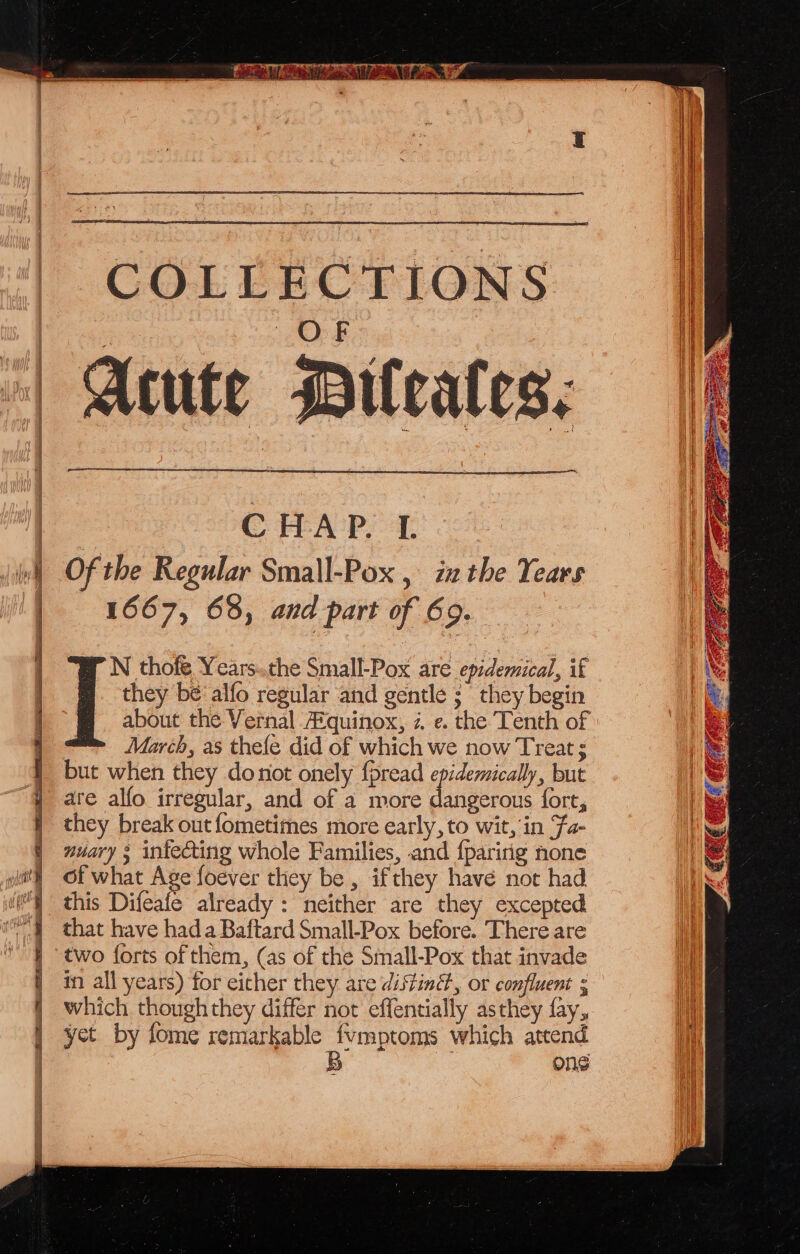 COLLECTIONS Acute Pileales: ——— Se aie CHAP 4 Of the Regular Small-Pox , iz the Years 1667, 63, and part of 69. N thofe Years..the Small-Pox are epidemical, if they bé'alfo regular and gentle 5 they begin about the Vernal A®quinox, i. e. the Tenth of March, as thefe did of which we now Treat ; but when they donot onely {pread epidemically, but are alfo irregular, and of a more dangerous fort, they break out fometimes more early, to wit, in Fa- nuary ; infecting whole Families, and {paririg none of what Age foever they be , ifthey have not had this Difeafe already : neither are they excepted that have hada Baftard Small-Pox before. There are two forts of them, (as of the Small-Pox that invade in all years) for either they are distin, or confluent ; which thoughthey differ not effentially asthey fay, yet by fome remarkable Fb which attend One