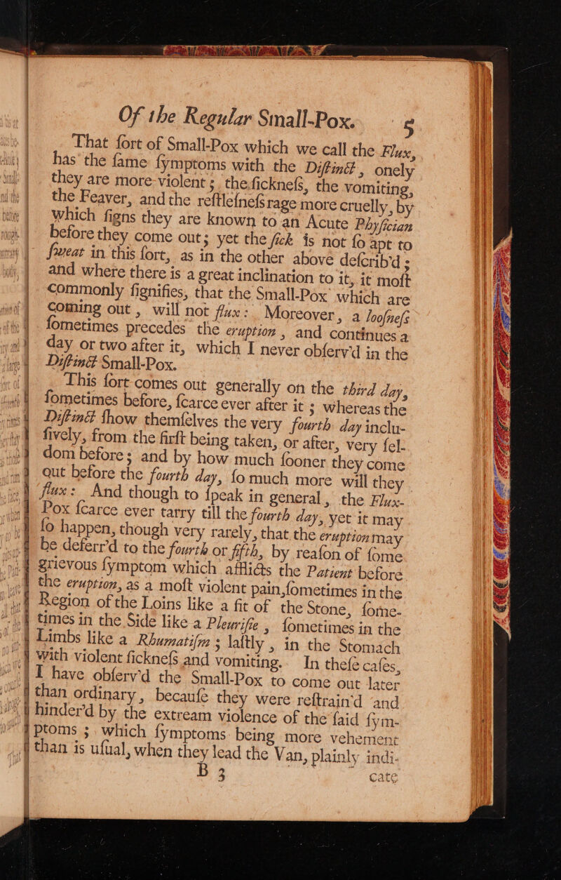 That fort of Small-Pox which we call the Flux, has’ the fame fymptoms with the Diftintt , onely they are more- violent : the,ficknels, the vomiting, dt} the Feaver, and the reftle{nefs rage more cruelly, b nit | Which figns they are known to an Acute Phyfictan before they come out; yet the fick is not fo apt to meat in this fort, as in the other above defcrib’d ; and where there is a great inclination to it, it moft commonly fignifies, that the Small-Pox which are coming out , will not fax: Moreover , a Joofne(s | fometimes precedes the eruption , and continues a i) day or two after it, which I never obferv'd in the ne 4 = -Daflind Small-Pox. This fort comes out generally on the third day, i fometimes before, {carce ever after it ; whereas the i Difind thow themf{élves the very fourth day inclu- | fively, from the firft being taken, or after, very fel- 3] dom before; and by how much fooner they come »@ Qut before the fourth day, fomuch more will they . iy | flux: And though to {peak in general, the Hyx- sf Pox fcarce ever tarry till the fourth day, yet it may fo happen, though very rarely, that the eruptionmay be deferr’d to the fourth or ffth, by reafon of {ome grievous fymptom which affli@s the Patient beforé 1 the eruption, as a moft violent pain ,fometimes inthe 1 egion of the Loins like a fit of the Stone, fome- A times in the Side like a Plemife » fometimes in the Limbs like a Rbumatifm ; laltly , in the Stomach with violent ficknefs and vomiting. In thefe cales, | I have obferv’d the small-Pox to come out later j than ordinary , becaufe they were reftrain'd and J W hinder’d by the extream violence of the {aid {fym- | ptoms ; which fymptoms being more vehement _ 4 than is ufual, when they lead the Van, plainly indi. | 3 cate gi yV ri } v jaw” 0 ()be ¥ all | | | |