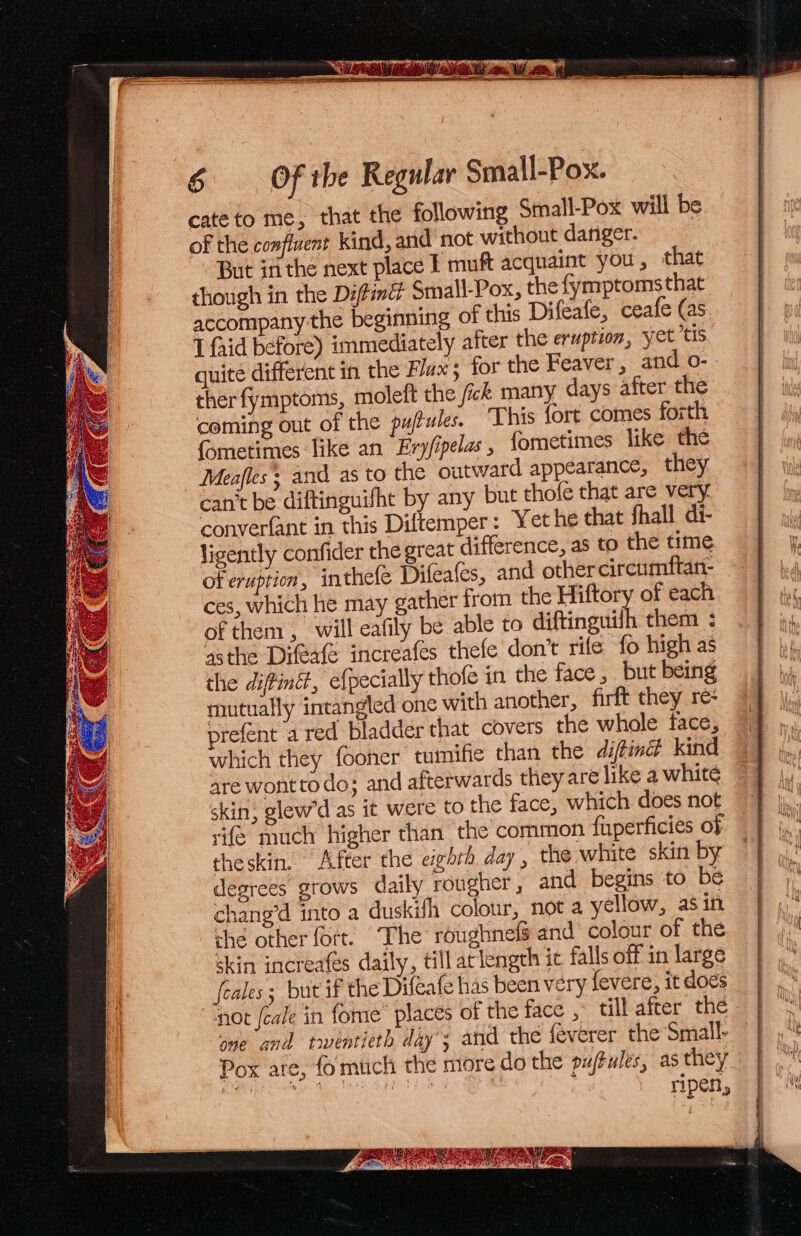 este LI SS 6 Of ihe Regular Small-Pox. cate to me, that the following Small-Pox' will be of the confluent kind, and not without danger. - But in the next place I muft acquaint you, that though in the Difimd Small-Pox, the fymptomsthat accompany the beginning of this Difeafe, ceafe (as I faid before) immediately after the eruption, yet tis quite different in the Flux; for the Feaver, and o- ther fymptoms, moleft the fick many days after the coming out of the pujtules. “This fort comes forth fometimes like an Evyfipelas, fometimes like the Meafles and as to the outward appearance, they can't be diftinguifht by any but thofe that are very converfant in this Diftemper: Yet he that fhall di- ligently confider the great difference, as to the time of eruption, inthefe Difeafes, and othercircumftan- ces, which he may gather from the Hiftory of each of them , will eafily be able to diftinguilh them ; ‘asthe Difexte increafes thefe don’t rife fo high as the diffintt, efpecially thofe in the face, but being mutually intangled one with another, firft they re- prefent a red Kladder that covers the whole face, which they fooner tumifie than the diftiné® kind are wonttodo; and afterwards they are like a whité skin, glew’d as it were to the face, which does not sie much higher than the’common fuperficies of theskin, After the eivhrh day, the white skin by degrees grows daily rougher , and begins to be chang’d into a duskifh colour, not a yellow, asin che other fort. The roughnefg and colour of the skin increafés daily, till at lengch ic falls off in large feales; but if the Difeafe has been very fevere, it dos ‘not [cale in fome places of the face , till after the one and twentieth day’; and the feverer the Small- Pox are, fomuch the more do the pujtules, as they sb ia abe RIG a ripen,