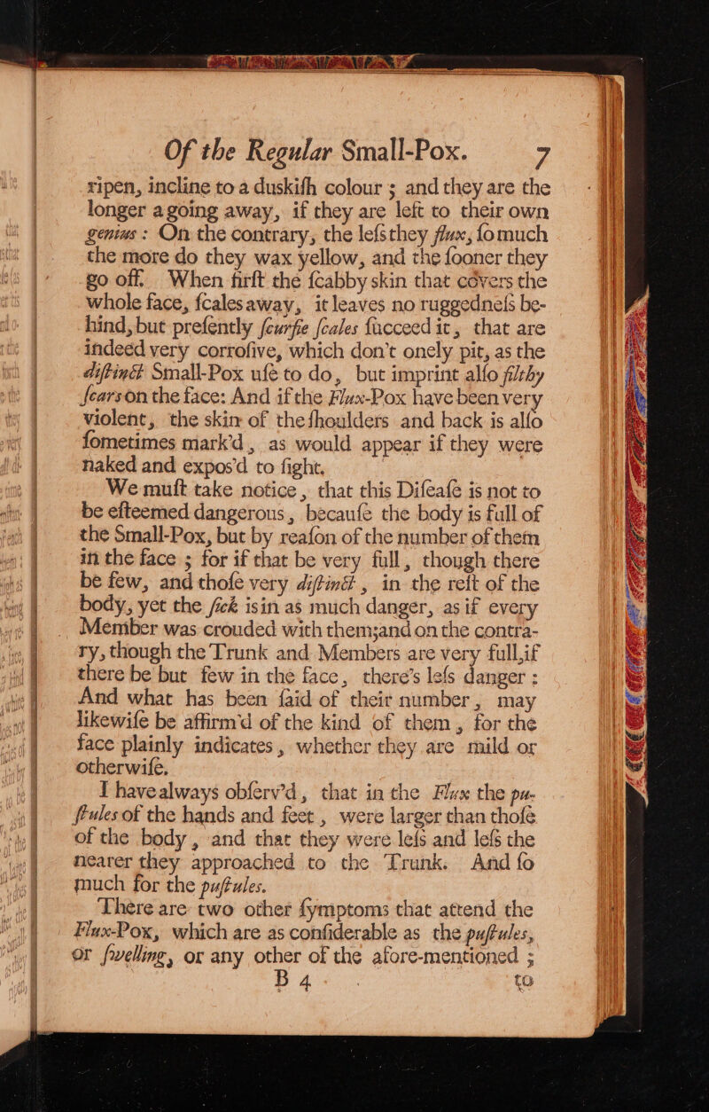 ripen, incline to a duskifh colour ; and they are the longer a going away, if they are left to their own genius : On the contrary, the lefsthey fux, fomuch the more do they wax yellow, and the fooner they go off, When firft the {cabby skin that cévers the whole face, fcalesaway, it leaves no ruggednels be- hind, but prefently (eurfe (cales {ucceedit, that are indeed very corrofive, which don’t onely pit, as the diftinét Small-Pox ufé to do, but imprint alfo flrby fearson the face: And if the Flvx-Pox have been very violent, the skin of thefhoulders and back is alfo fometimes mark’d, as would appear if they were naked and expos’d to fight. | We muft take notice , that this Difeafe is not to di: | ‘be efteemed dangerous, becaufe the body is full of ‘afi } ~~ the Small-Pox, but by reafon of the number of them |. anthe face ; for if that be very full, though there be few, and thofe very diftiné , in the reft of the body, yet the fick isin as much danger, as if every Memiber was crouded with themsand on the contra- ry, though the Trunk and Members are very full,if there be but few in the face, there’s lefs danger ; And what has been {aid of their number, may a dikewife be affirm’d of the kind of them , for the 4 ace plainly indicates, whether they are mild or otherwife. I havealways obferv’d, that in the Flux the pa- ig t fP4les of the hands and feet , were larger than thofe v0 Of the body, and that they were lefs and lefs the 7 nearer they approached to the ‘Trunk. And fo much for the pufules. There are: two other fymptoms that attend the | Fiux-Pox, which are as confiderable as the puftules, “wf OF fxelling, or any other of the afore-mentioned ;