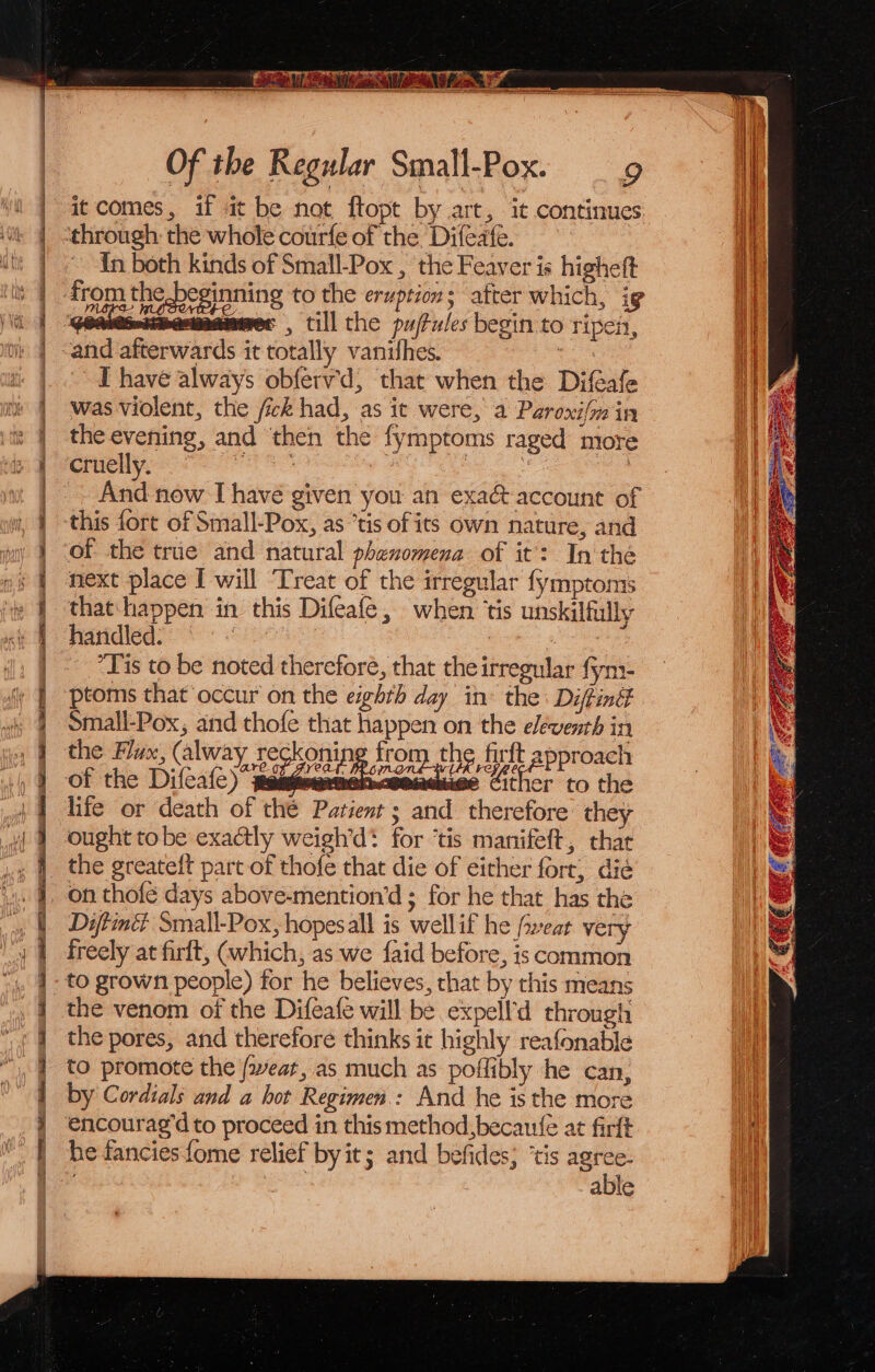 | it comes, if at be not ftopt by art, it continues ii ‘through: the whole courfe of the Difeafe. : i | .. In both kinds of Small-Pox , the Feaver is higheft i iy | from the beginning to the eruption; after which, ig | i mes, till the pujtules begin to ripen, ul | and afterwards it totally vanishes. ' | _ °° Thave always obferv'd, that when the Difeafe ni | was violent, the /ick had, as it were, a Paroxi{m in i the evening, and then the fymptoms raged more } cruelly. - | | ~ And now I have given you an exaé account of | this fort of Small-Pox, as “tis of its own nature, and } ‘of the true and natural phenomena of it’: In thé next place [ will [reat of the irregular fymptoms that happen in this Difeafe, when ‘is unskilfully handled: Sees | ~ “Tis to be noted thereforé, that the irregular fyn- ptoms that occur on the eighth day in: the Diftintt Small-Pox, and thofe that nee on the eleventh in the Flux, (alway reckoning from the firft approach of the Dial eee Uw Be laeee a the life or death of the Patient ; and therefore they ought tobe exactly weigh’d! for ‘tis manifeft, that the greateft part of thofe that die of either forr, dié on thofe days above-mention’d ; for he that has the | Diftiné Small-Pox,hopesall is wellif he feat very | freely at firft, (which, as we {aid before, is common to grown people) for he believes, that by this means 4 4 i j f the venom of the Difeafe will be expell'd through the pores, and therefore thinks it highly reafonable to promote the feat, as much as poffibly he can, by Cordials and a hot Regimen: And he isthe more i encourag'd to proceed in this method, becaufe at firft i he fanciesfome relief by it; and befides; ‘tis agree- i} : 7 able i