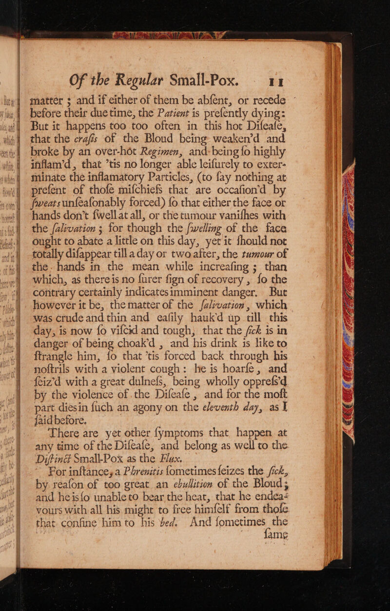 lity] matter ; and if either of them be abfent, or recede ~~ ss ig | before their duetime, the Parienr is prefently dying: ii iat) But it happens too too often in this hot Difeafe, i that the crafs of the Bloud being weaken’d and i broke by an over-hot Regimen, and: being {o highly i tie | ihflam’d, that ’tis no longer able leifurely to exter- el why) Minate the inflamatory Particles, (to fay nothing at | aif prefent of thofe mifchiefS that are occafion’d by son) eearsunfteafonably forced) fo that either the face or wait hands don’t fwellat all, or the tumour vanifhes with jh the falivation ; for though the fwelling of the face jt Ought to abate a little on this day, yet it should not | totally difappear till a day or two after, the tumour of 4) the. hands in the mean while increafing ; than ww which, as thereis no furer fign of recovery , fo the ‘| contrary certainly indicatesimminent danger. Bue however it be, the matter of the {alivation , which was crude and thin and eafily hauk’d up till this inl day, is now fo vifcid and tough, that the fck is in ‘i danger of being choak’d , and his drink is like to 8 ftrangle him, fo that ’tis forced back throngh his noftrils with a violent cough: he is hoarfe, and {eiz’d with a great dulnefs, being wholly opprefs’d by the violence of the Difeafe , and for the moft part diesin fuch an agony on the eleventh day, as I {aid before, | | There are yet other fymptoms that happen at any time of the Difeafe, and belong as well to the i. Ditind Small-Pox as the Flax. | ~ For inftanceya Phreniris {ometimes feizes the fick, by reafon of too great an ebullition of the Blond, and heis{o unableto bear,the heat, that he endeaé ‘) vours with all his might to free himfelf from thole i.) that confine him to his bed. And betes a a amg ee