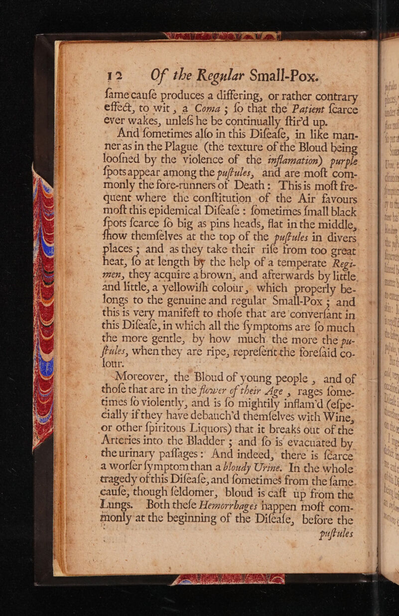 fame caufe produces a differing, or rather contrary effect, to wit , a Coma; fo that the Patient {Carce ever wakes, unlefs he be continually ftird up. And fometimes alfo in this Difeafe, in like man- neras in the Plague (the texture of the Bloud being loofned by the violence of the iflamation) purple {pots appear among the pu/fules, and are moft com- monly the fore-runners of Death: Thisis moft fre- quent where the conftitution of the Air favours molt this epidemical Difeafe : fometimes {mall black fpots fcarce {6 big as pins heads, flat in the middle, fhow themfelves at the top of the puftules in divers places 5 and as they take their rife trom too great heat, fo at length by the help of a temperate Regi- men, they acquire abrown, and afterwards by little and little, a yellowifh colour, which properly be- longs to the genuine and regular Small-Pox ; and this is very manifeft to thofe that are converfant in this Difeafe, in which all the fymptoms are fo much the more gentle, by how much. the more the pur rules, when they are ripe, reprefentthe forefaid co- four. | | ; Moreover, the Bloud of young people , and of - thofe that are in the flower of their Age , rages fome- times fo violently, and is fo mightily inflam’d (efpe- cially if they have debauch’d themfelves with Wine, or other fpiritous Liquors) that it breaks out of the Arteries into the Bladder 3. and fo is’ evacuated by the urtnary paflages: And indeed, there is {Garce a worler fymptom than a bloudy Urine. In the whole tragedy of this Difeafe, and fometimes from the fame caufe, though feldomer, ‘bloud is caft up from the Fungs. Both thefe Hemorrhages happen moft com- monly at the beginning of the Difeafe, before the puftules