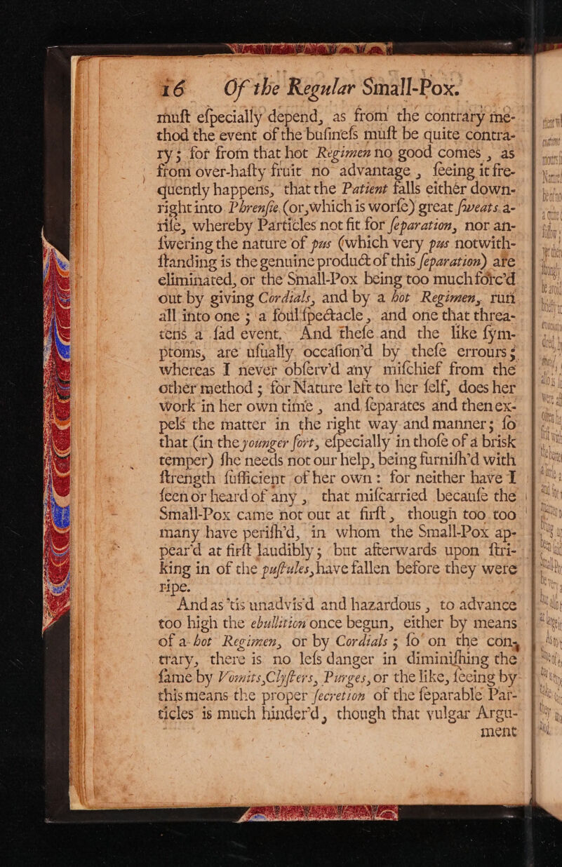 16 Of the Regular Sinall-Pox. thod the event of the bufinefs muft be quite contra- Ty; for from that hot Regimen no good comes , as from over-hafty fruit no advantage , {eeing it fre- quently happens, that the Patient falls either down- right into. Pbrenfie.(or which is worfe) great /weats.a- rile, whereby Particles not fit for feparation, nor an- {wering the nature of pas (which very pus notwith- ftanding is the genuine product of this /eparation) ate eliminated, or the Small-Pox being too much fore’d out by giving Cordials, and by a ot Regimen, run all into one ; ‘a foul{pectacle , and one that threa- tens a fad event. And thefe. and the like fym- ptoms, are ufually. occafion’d by thefe errours $ whereas I never obfervd any mifchief from the other method ; for Nature left to her felf, does her work in her own time , and feparates and thenex- pels the matter in the right way and manner; fo that (in the younger fort, efpecially in thofe of a brisk temper) fhe needs not our help, being furnifh’d with ftreneth fufficient of her own: for neither have I many have perifh’d, in whom the Small-Pox ap- peard at firft Jandibly; ‘but afterwards upon firi- king in of the puffules, have fallen before they were ripe. i ! Andas’tis unadvisd and hazardous , to advance too high the ebullition once begun, either by means trary, there is no lefs danger in diminifhing the fame by Vormits,Cly/ters, Purges, or the like, feeing by thismeans the proper fecretion of the feparable Par- ticles is much hinder’, though that yulgar Argu- : : ment