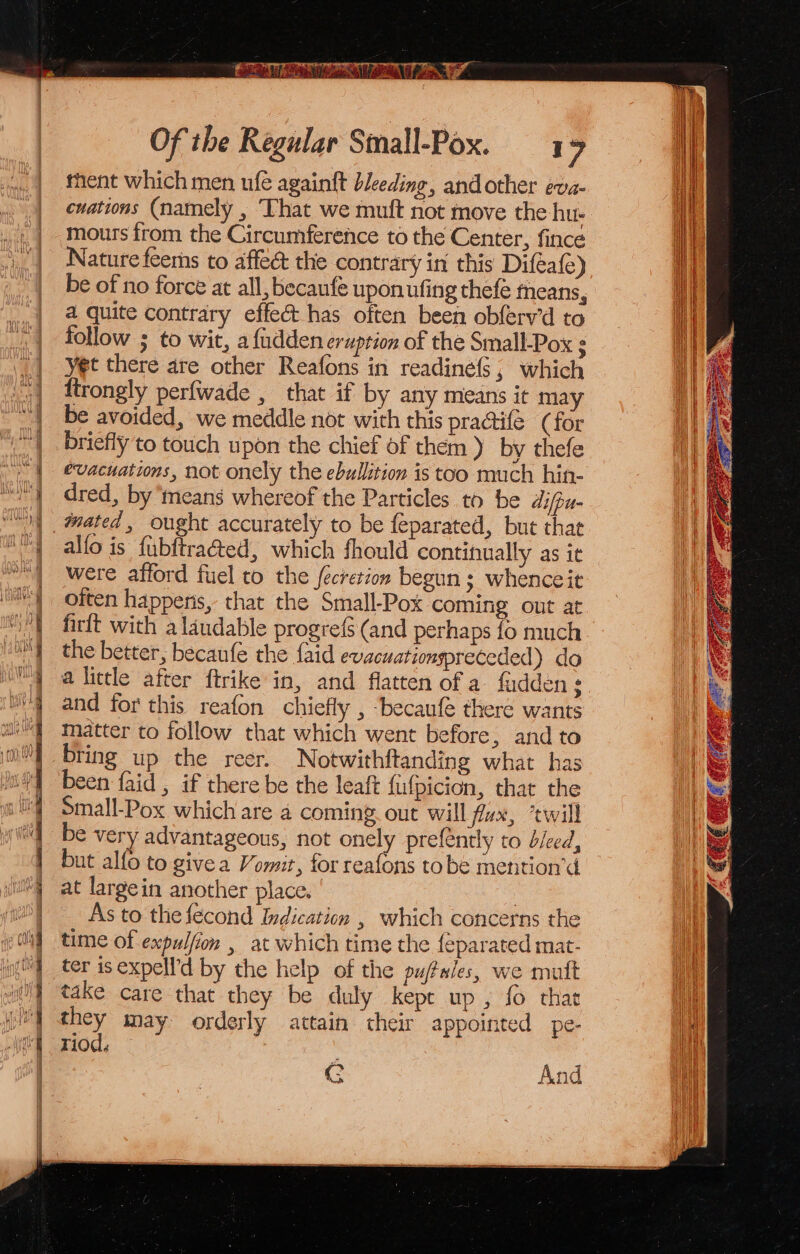 fhient which men ufe againft bleeding, andother eva- cuations (namely , ‘That we muft not move the hu- : mours from the Circumference to the Center, fincé | Nature feems to affect the contrary in this Diféafe) | be of no force at all, becanfe upon ufing thefé means, a quite contrary effe@t-has often been obferv’d to follow ; to wit, a fidden eruption of the Small-Pox yet there are other Reafons in readiné(s; which ln ftrongly perfwade , that if by any means it may ah be avoided, we meddle not with this pra@ifé (for | _ briefly to touch upon the chief of them ) by thefe “| evacuations, not onely the ebullition is too much hin- “) dred, by means whereof the Particles to be difpu- |, @ated, ought accurately to be feparated, but thae WY alfo is fubftra&amp;ed, which fhould continually as ie were afford fuel to the fecretion begun; whenceit often happens, that the Small-Pox coming out at firft with a laudable progrefs (and perhaps fo much the better, becaufe the faid evacuationspreceded) do a little after ftrike in, and flatten of a. fadden $ and for this reafon chiefly , -becaufe there wants matter to follow that which went before, and to bring up the reer. Notwithftanding what has been {aid , if there be the leaft fufpicion, that the Small-Pox which are a coming out will fux, ‘twill be very advantageous, not onely prefently to bleed, but alfo to givea Vomit, for reafons tobe mention’d at largein another place. 3 As to the fecond Indication , which concerns the time of expulfion , at which time the {eparated mat- ter is expell’d by the help of the pu/tales, we mutt take care that they be duly kept up , fo that Wt may orderly attain their appointed pe- i} M10. 2 = = = ae oS G And