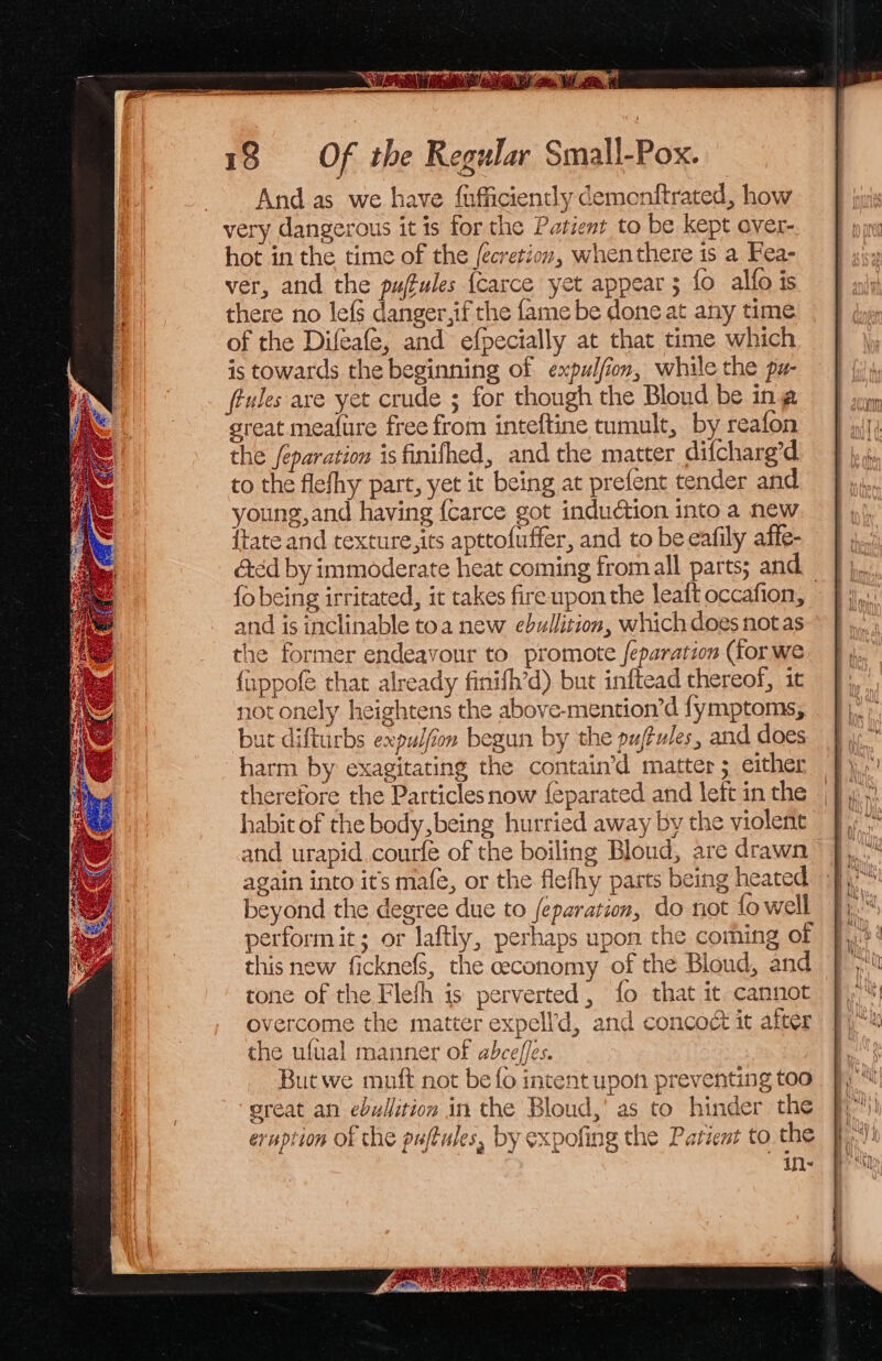 5S aeaennn eerste as AWN OW i cto, Wl set, 18 Of the Regular Small-Pox. And as we have {ufficiently demonftrated, how very dangerous it is for the Patient to be kept over- hot in the time of the fecretion, when there is a Fea- ver, and the puffules {Carce yet appear; fo alfo is there no lef§ danger,if the fame be done at any time of the Difeafe, and efpecially at that time which is towards the beginning of expulfion, while the pz- fiules ave yet crude ; for though the Bloud be ina great mea{ure free from inteftine tumult, by reafon the feparation isfinifhed, and the matter difcharg’d to the flefhy part, yet it being at prefent tender and young,and having {carce got induction into a new {tate and texture,its apttofuffer, and to be eafily affe- &amp;éd by immoderate heat coming fromall parts; and _ fo being irritated, it takes fire upon the leat occafion, and is inclinable toa new ebullition, which does notas the former endeavour to promote feparation (for we {xppofe that already finifh’d) but inftead thereof, it not onely heightens the above-mention’d fymptoms, but difturbs expulfiom begun by the pujtules, and does harm by exagitating the contain’d matter ; either therefore the Particlesnow {feparated and left in the habit of the body being hurried away by the violent and urapid courfe of the boiling Bloud, are drawn 52 again into it’s mafe, or the flefhy parts being heated beyond the degree due to feparation, do not fo well perform it; or laftly, perhaps upon the coming of this new ficknefs, the ceconomy of the Blond, and tone of the Flefh is perverted, fo that it cannot overcome the matter expell’d, and concoct it after the ufual manner of abceffes. &amp; ins