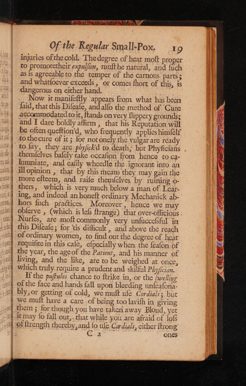 { Of the Regular Small-Pox. 19 injuries of the cold., The degree of heat moft proper to promotetheir expylfioy, muftbe natural, and {uch ; | -@8is agreeable to.the temper of the carnous parts 5 “)) and whatfoever exceeds , or comes fhort of this, is S| dangerous on either hand. : ™ |. Now it manifeftly ‘appears from what has been “8 | faid, that this Difeafe, and alfo the method of Cure +) accommodated toit, ftands on very flippery grounds; “i and I dare boldly affirm , that his Reputation will be often queftion’d, who frequently applies himfelf tothecure of it; for not onely the vulgar are ready to. fay, they are phy/ick'd to.death, but Phyficians themlelves bafely take occafion from hence to ca- lumniate, and eafily wheedle the ignorant into an ill opinion , that by this means they may gain the more elteem, and raife them{elves by ruining o- thers, which is very much below a man of Lear- hors fuch pra@iices. Moreover, hence we may r = - een ee ee ee ee eee a a — = =o Ee 5, Re = = Nurfes, are moft commonly very unfuccefsful in intel this Difeafe; for ‘tis difficult , and above the reach ‘it of ordinary women, to find out the degree of heat (ait) Tequifitein this cafe, efpecially when. the feafon of att] the year, the ageof the Patient, and his manner of (| living, and the like, are to be weighed at, once, jig) Which truly,require a prudent and skilful Phyfician. jun) Ifthe pufules chance to ftrike in, or the hwelling w of the face and hands fall upon bleeding unfeafona- tt bly, or getting of cold, we mutt ufe Cordials s. but we mutt have a care of being too lavifh in giving ( if them ; for though you have taken away Blond, yet i} at ray fo fall out,.,that while you are afraid of lofs | Of lirength thereby and fo ule Cordials, either ttrong Li? ones ) A ir) {\)¥.