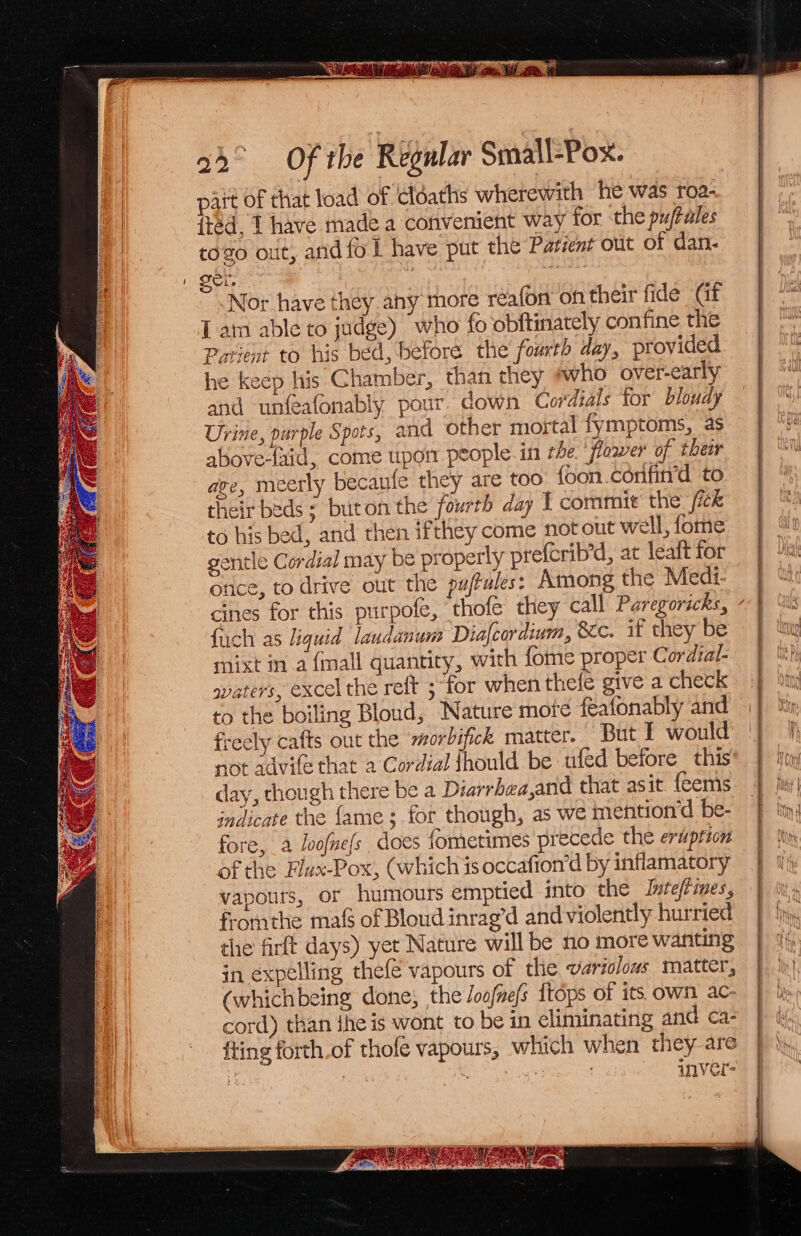 iy 2 1 UME avi \: Ay a a Ui A 22° Of the Regular Small-Pox. pait of that load of cloaths wherewith he was roa- fted, 1 have made a convenient way for the puftales togo out, and fol have put the Parzent out of dan- oer, Mise Nor have they any more réafon on their fide Gt Lam able to judge) “who fo obftinately confine the Patient to his bed, before the foarth day, provided he keep his Chamber, than they who over-early and unfeafonably pour. down Cordials for blouay Urine, purple Spots, and other mortal fymptoms, as abovedaid, come uporr people. in rhe. ‘flower of their ave, meerly becaule they are too {oon confirrd to their beds ; buton the fourth day I commit the /ick to his bed, and then ifthey come not out well, fome gentle Cordial may be properly prefcrib’d, at leaft for once, to drive out the pufules: Among the Medi- fuch as liquid laudanum Dialcordium, 8c. if they be mixt ma {mall quantity, with fome proper Cordial- svaters, excel the reft ; for when thefe give a check to the boiling Bloud, Nature mote feafonably and freely cafts out the morbifick matter. But I would not advite that a Cordial fhould be ufed before this day, though there be a Diarrhea,and that asit feems indicate the fame; for though, as we mention” be- fore, a lvofne{s does fometimes precede the eruption of the Flux-Pox, (which is occafion’d by inflamatory vapours, or humours emptied into the Inteftimes, fromthe ma(s of Bloud inrag’d and violently hurried the firft days) yet Nature will be no more wanting in expelling thef€ vapours of the variolows matter, (whichbeing done; the Joofnefs ttops of its own ac- cord) than {he is wont to be in eliminating and ca- fting forth.of thofe vapours, which when they are ie