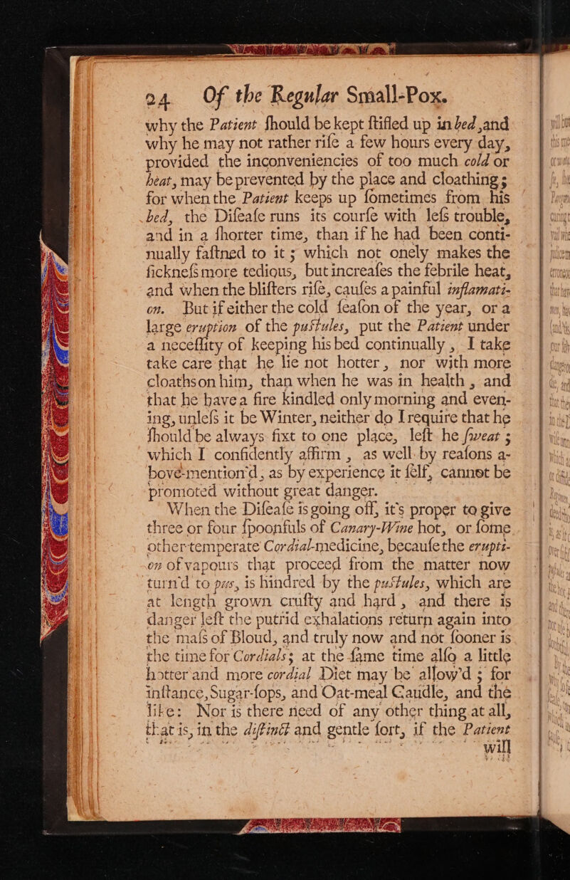 why the Patient should be kept {tifled up in bed ,and why he may not rather rife a few hours every day, provided the inconveniencies of too much cold or heat, may beprevented by the place and cloathing ; for when the Patient keeps up fometimes from. his bed, the Difeafe runs its courfe with lefs trouble, and in a fhorter time, than if he had been conti- nually faftned to it ; which not onely makes the ficknefs more tedigus, but increafes the febrile heat, and when the blifters rife, caufes a painful inflamati- on. But ifeither the cold feafon of the year, ora large eruption of the pustules, put the Patent under a neceflity of keeping his bed continually , I take take care that he lie not hotter, nor with more cloathson him, than when he was in health , and that he bavea fire kindled only morning and even- ing, unle{s ic be Winter, neither do [require that he fhould be always fixt to one place, left he fwear ; which I confidently affirm , as well. by reafons a- bove-mention‘d, as by experience it {elf, cannet be promoted without great danger. When the Difeafe is going off, it’s proper te give three or four {poonfuls of Canary-Wine hot, or fome other-temperate Cordzal-medicine, becaufethe eruptz- on of vapours that proceed from the matter now turd to pws, is hindred by the pustules, which are at length grown crufty and hard, and there is danger left the putrid exhalations return again into the mais of Bloud, and truly now and not fooner is the time for Cordials; at the fame time alfo a little hotter and more cordial Diet may be allow’d ; for inftance, Sugar-fops, and Oat-meal Gaudle, and the like: Nor is there need of any other thing at all, thatis, in the difimét and gentle fort, if the hice ; | | : Wi pn par rere ee