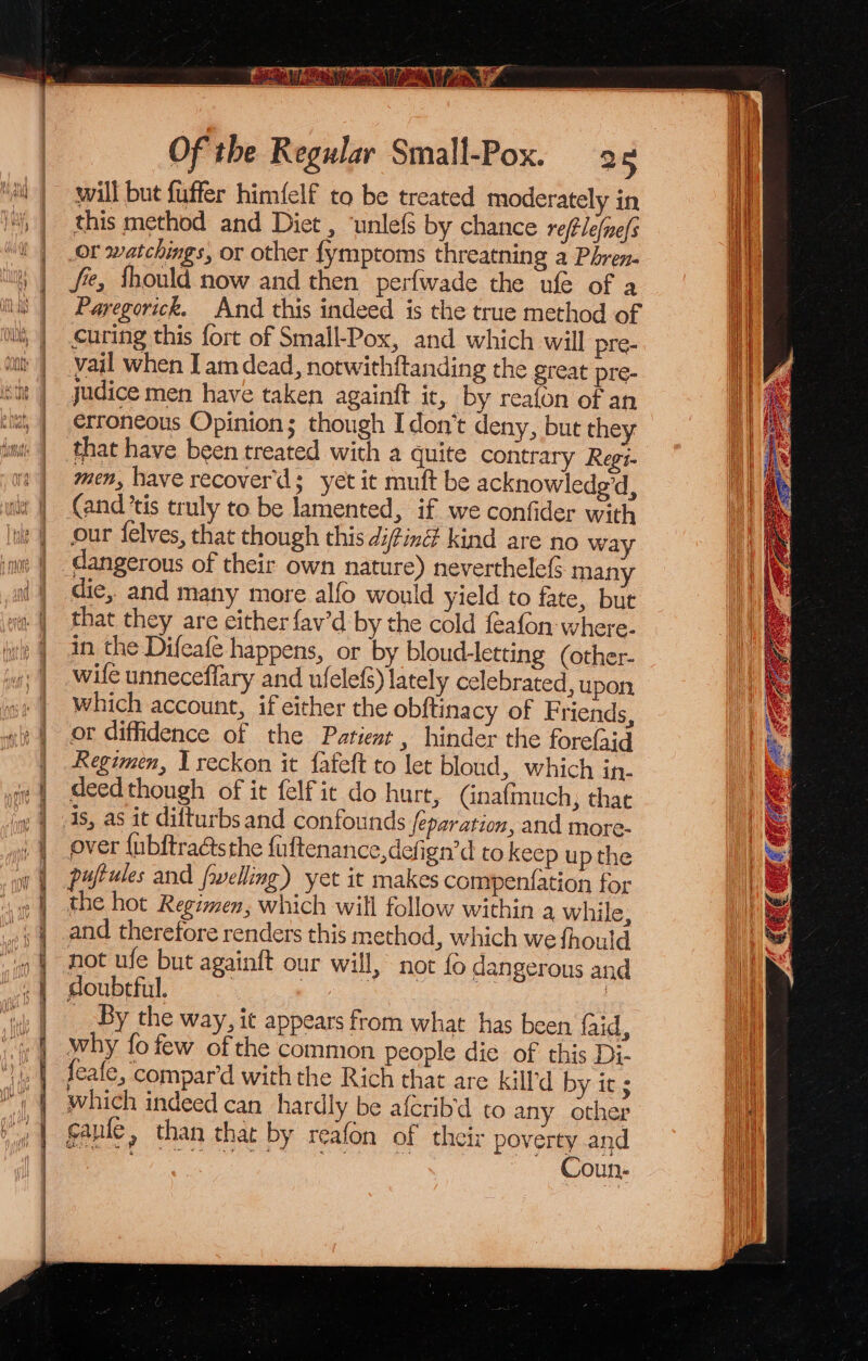 Stil SE So es SoS Pt pened Ms. end og ee OI a RT NT Of the Regular Small-Pox. 2 will but fuffer himfelf to be treated moderately in this method and Diet , ‘unlefs by chance re(lefine/s Or watchings, or other fymptoms threatning a Phren- fe, Should now and then perfwade the ufe of a Paregorick. And this indeed is the true method of Curing this fort of Small-Pox, and which will pre- vail when Iam dead, notwithftanding the great pre- judice men have taken againft it, by reafon of an erroneous Opinion; though Idon’t deny, but they that have been treated with a quite contrary Regi- men, have recover'd; yet it muft be acknowlede'd, (and ’tis truly to be lamented, if we confider with our {felves, that though this difing kind are no wa die, and many more alfo would yield to fate, but that they are either {av'd by the cold feafon-where. in the Difeafe happens, or by bloud-letting (other- wile unneceffary and ufelefs) lately celebrated, upon which account, if either the obftinacy of Friends, or diffidence of the Patient , hinder the fore(aid Regimen, I reckon it fafeft to let bloud, which in- deedthough of it felfit do hurt, (inafmuch, that is, as it difturbs and confounds separation, and more- over {ubftraétsthe fuftenance,defign’d to keep up the puftules and frwelling) yet it makes compenfation for the hot Regimen, which will follow within a while, and therefore renders this method, which we fhould not ufe but againft our will, not {o dangerous and doubtful. | | os : _ By the way, it appears from what has been faid, why fo few ofthe common people die of this Di. feafe, compar’d with the Rich that are kill'd by it; which indeed can hardly be afcrib'd to any other gaule, than that by reafon of their poverty and