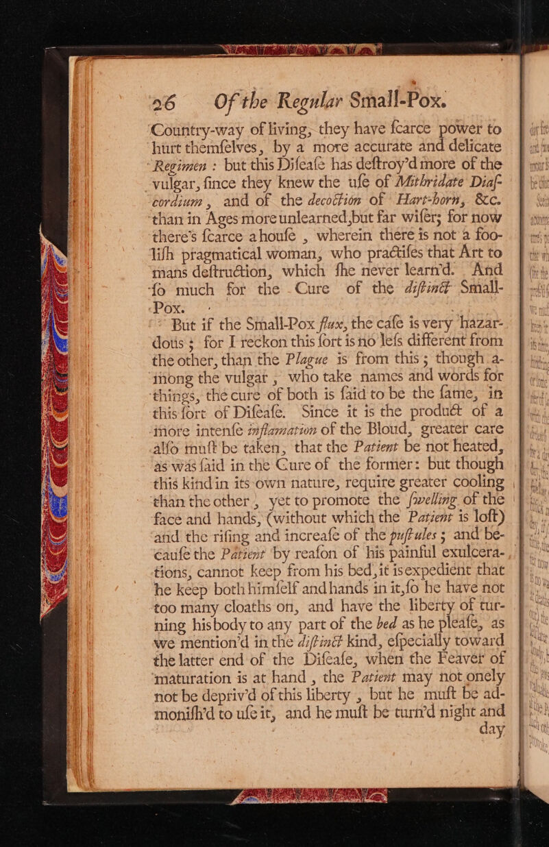 ‘Country-way of living, they have fcarce power to hurt themfelves, by a more accurate and delicate “Regimen : but this Difeafe has deftroy’d more of the vulgar, fince they knew the ule of Aithridate Diaf- cordium , and of the decoction of Hart-horn, &amp;c. ‘than in Ages more unlearned,but far wifer; for now there’s {carce ahoufe , wherein there is not’a foo- lifh pragmatical woman, who practifes that Art to mans deftruction, which fhe never learn’d. And ‘(6 much for the -Cure of the difinc Small- Pax. OF! i | * But if the Small-Pox flax, the cafe is very hazar- dots for I reckon this fort isno lefs different from the other, than the Plague is from this; though a- ‘mong the vulgar , who take names and words for ‘things, the cure of both is {aid to be the fame, in this fort of Difeafe. Since it is the product of a ‘more inten{e zflamation of the Bloud, greater car alfo muft'be taken; that the Patient be not heated, as was {aid in the Cure of the former: but though this kind in its‘own nature, require greater cooling | face and hands, (without which the Patient is loft) éaufe the Patient ‘by reafon of his painful exulcera- tions, cannot keep from his bed, it isexpedient thae he keep both himfelf andhands in it,fo he have not too many cloaths on, and have the liberty of tur- ning hisbody to any part of the bed as he pleafe, as we mention’d in the difiné kind, efpecially toward the latter end of the Difeafe, when the Peaver of ‘maturation is at hand , the Patient may not onely not be depriv’d of this liberty , but he miuft be ad- monifh’d to ufeit, and he muft be turn’d night an Sericig ay