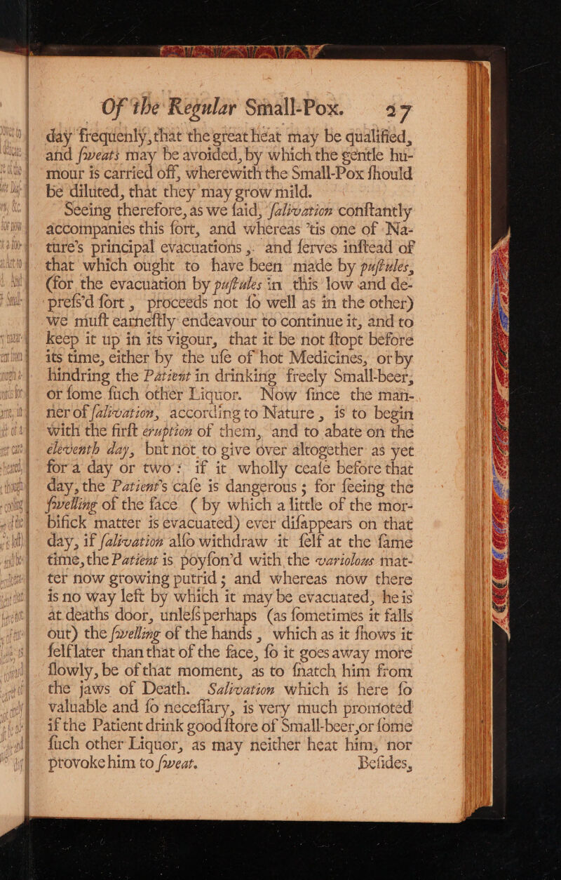 day fréquenly, that the great heat may be qualified, and fweats may be avoided, by which the ¢entle hu- mour is carried off, wherewith the Small-Pox should be diluted, that they may grow mild. eeing therefore, as we faid, ‘/alivation conftantly accompanies this fort, and whereas ’tis one of ‘Na- ture’s principal evacuations ,. and ferves inftead of that which ought to have been made by paftules, (for the evacuation by pu/fules in this'low and de- prefs'd fort , proceéds not {0 well as in the other) we muft earneftly endeavour to continue it, and to Keep it up in its vigour, that it be not {topt before its time, either by the ufe of hot Medicines, orby hindring the Patzest in drinking freely Small-beer, or fome fitch other Liquor. Now fince the man- ner of falivation, according to Nature, is to begin with the firit eruption of them, and to abate on the eleventh day, but not to give over altogether: as yet fora day or two: if it wholly ceale before that day, the Parient’s cafe is dangerous ; for feeing the fovelling of the face (by which a little of the mor- bifick matter is evacuated) ever difappears on that day, if falivation alfo withdraw ‘it felf at the fame time, the Patient is poyfon’d with the variolous mat- ter now growing putrid; and whereas now there isno way left by which it may be evacuated, heis at deaths door, unlefs perhaps (as fometimes it falls out) the /welling of the hands , which as it fhows it felflater than that of the face, fo it goes away mote flowly, be of that moment, as to {natch him from the jaws of Death. Salivation which is here fo valuable and fo neceffary, is very much prorioted if the Patient drink good ftore of Small-beer,or {ome fuch other Liquor, as may neither heat him, ‘nor provoke him to /wear. Befides,