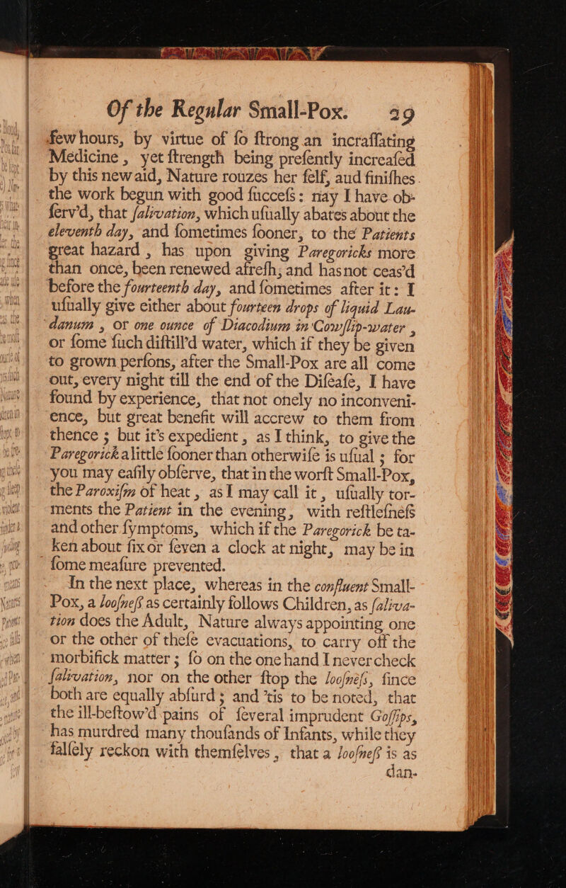 fewhours, by virtue of fo ftrong an incraflating Medicine , yet ftrength being prefently increaféd the work begun with good fuccefs: nay I have ob- ferv'd, that /alvation, which ufually abates about the eleventh day, and fometimes fooner, to the Patients great hazard , has upon giving Paregoricks more than once, been renewed afrefh; and hasnot ceas’d ufnally give either about fourteen drops of liquid Lau- danum , Ot one ounce of Diacodium in Cow/lip-water , or fome fuch diftill’d water, which if they be given to grown perfons, after the Small-Pox are all come out, every night till the end of the Difeafe, I have found by experience, that not onely no inconveni- thence ; but it’s expedient, as I think, to give the Paregorick alittle fooner than otherwife is ufual ; for you may eafily obferve, that in the worft Small-Pox, the Paroxifm of heat , asI may call it, uftally tor- ments the Patient in the evening, with reftlefnefs and other fymptoms, which if the Paregorick be ta- ken about fixor feven a clock at night, may be in fome meafure prevented. | In the next place, whereas in the confluent Small- Pox, a /oofnef as certainly follows Children, as (aliva- tion does the Adult, Nature always appointing one or the other of thefe evacuations, to carry off the morbifick matter ; fo on the one hand I nevercheck falivation, nor on the other ftop the Loofne/s, fince both are equally abfurd; and ’tis to be noted, that the ill-beftow’d pains of feveral imprudent Goffips, has murdred many thoufands of Infants, while thie falicly reckon with themfelves , that a Joofnef? as dan-