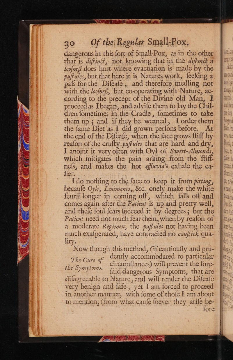 RAN aE oe. Ui go. «OF the Regular Small;Pox, dangerous in this fort of Small-Pox, asin the other that is diffiné,. not. knowing that in the diftmé a loofuefs does hurt where evacuation is made by. the puftules, but,that here it is Natures work, feeking a pals for the Difeafe , and therefore medling not with the /oo/nef, but. co-operating with Nature, ac- cording to the precept of the Divine old Man, JI proceedas [ began, and advife them to lay the Chil- dren fometimes in the Cradle , fometimes to take them up ; and if they be weaned, I order them the fame Diet ‘as I did grown perfons before. At the end of the Difeafe, when the face grows {tiff by reafon of the crufty puftules that are hard and dry, { anoint it very often with Oyl of Saeer-Almonds, which mitigates the pain arifing from the {tiff nefs, and makes the hot effvia’s exhale the ea- fiers... 3 {do nothing to the face.to keep it from pittmg, becaufle Oyls, Limiments,,&amp;c. onely. make the white {curff longer in coming off, -which falls off and comes again after the Patient is up and pretty well, , and thele foul {cars fucceed it by degrees; but the | Patient need not much fear them, when by reafon of a moderate Regimen, the puffules not having been much exafperated, have contracted no cauffick qua- lity. Now though this method, (if cautioufly and pru- Ton Cine ar dently accommodated to pat icular circumf{tances) will prevent the fore- faid dangerous Symptoms, that are difagreeable to Nature, and will render the Difeafe very benign and fafe, yet J am forced to proceed in, another manner, with fome of thofe LE am about to mention, (from what caufe foever they ant | Q- ‘ore the § YI PLOMAS.