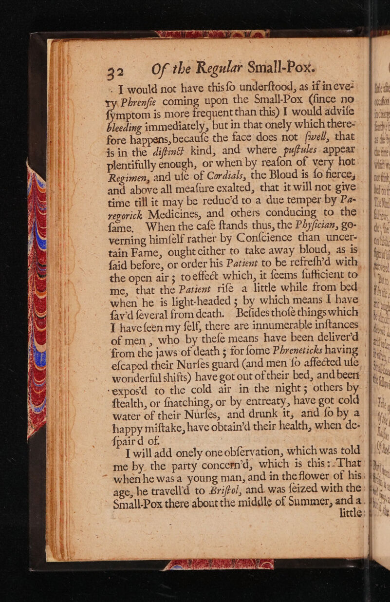 - L would not have this fo underftood, as if in eve: ry Phrenfie coming upon the Small-Pox (fince no {ymptom is more frequent than this) I would advife bleeding immediately, but in that onely which there- fore happens, becaufe the face does not: fell, that 4sin-the diftind kind, and where pujbules appear plentifully enough, or when by reafon of very hot Regimen, and ule of Cordials, the Bloud is fo fierce, and above all meafure exalted, that it will not give time till ic may be reduc’d to a due temper by Pa- regorick, Medicines, and others conducing to the fame. When the cafe ftands thus, the Phy/ician, go- verning him(elf rather by Gonfcience than uncer- tain Fame, ought either to take away bloud, as is {aid before, or order his Patient to be refrelh’d with the open air; toeffeét which, it feems fufficient to me, that the Patient rife a little while from bed when he is light-headed ; by which means I have {av'd feveral from death. Befides thofe things which T have feen my felf, there are innumerable initances of men , who by thefe means have been deliver’d e{caped their Nurfes guard (and men {0 affected ule wonderful shifts) have got out of their bed, and beeri ftealth, or fnatching, or by entreaty, have got cold water of their Nurfes, and drunk it, and fo by a happy miftake, have obtain’d their health, when de- {paird of. | [ will add onely one obfervation, which was told me by. the party concern’d, which is this:. That age, he travelld to Briftol, and. was {eized with the