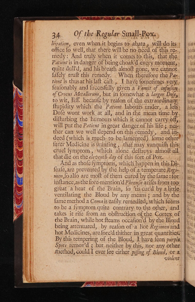 ST a ee 34. Of the Regular Small-Pox.. livation, even whenit begins to .abate.; will-do its office fo well, that there will be no-need, of this re... medy: And truly when it comes to this, that the Patient is in danger of being choak’d every moment, quite dulld, and his breath almoft gone, we cannot fafely truft this remedy. . When, therefore the Pz- tient is thusat his la{t calt., I have fometimes very, feafonably and fuccesfully given a Vomit of. infufion. of Crocus Metallorum, but in fomewhat-a larger. Dale, to wit, Ziff, becaufe by reafon of the extraordinary, {tupidity which the Patient. labouts under, a lefs. Dofe wont work at all, and in the mean time-by. difturbing the ‘humours which it cannot carry; off, will put the Patient in great danger.of his life; nei-, ther can we well depend on this remedy-, and.4n- deed (which is much. to-beamented), fome other’ {urer Medicine is wanting , that may vanquish this; cruel fymptom, «which alone deftroys: almoftaall. that die on the eletenth day of this fort of Pox. ni And as thofe fymptoms, which happen in this Dr, {eafe,are prevented by the help.of.a temperate Regz-. men,{o allo are molt of them cured by the fame ;tor: inftance,as the fore-mention’d Phrenfe ariles trony too great a heat of the Brain, fo *tis curd by.alittle ventilating the Bloud by any means ; and by the fame method a Comais eafily remedied; which feéms to be a fymptom quite contrary: to,the other, and takes it rile from an obftruction of the Cortex of the Brain, while hot {teams occafion’d. bythe Bloud being attenuated, by reafon of-a hot Regimen and hot Medicines, areforc’d thither in great quantitiess By this tempering of the Bloud, [have feen purple Spots remowd ; but-neither by this, nor any other method, could I ever fee either pifing of Bloud, ee a UVIOLERE